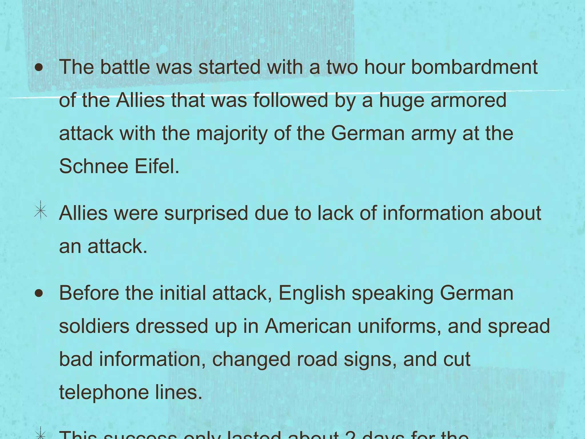 The battle was started with a two hour bombardment of the Allies that was followed by a huge armored attack with the majority of the German army at the Schnee Eifel. Allies were surprised due to lack of information about an attack.  Before the initial attack, English speaking German soldiers dressed up in American uniforms, and spread bad information, changed road signs, and cut telephone lines. This success only lasted about 2 days for the Germans. 