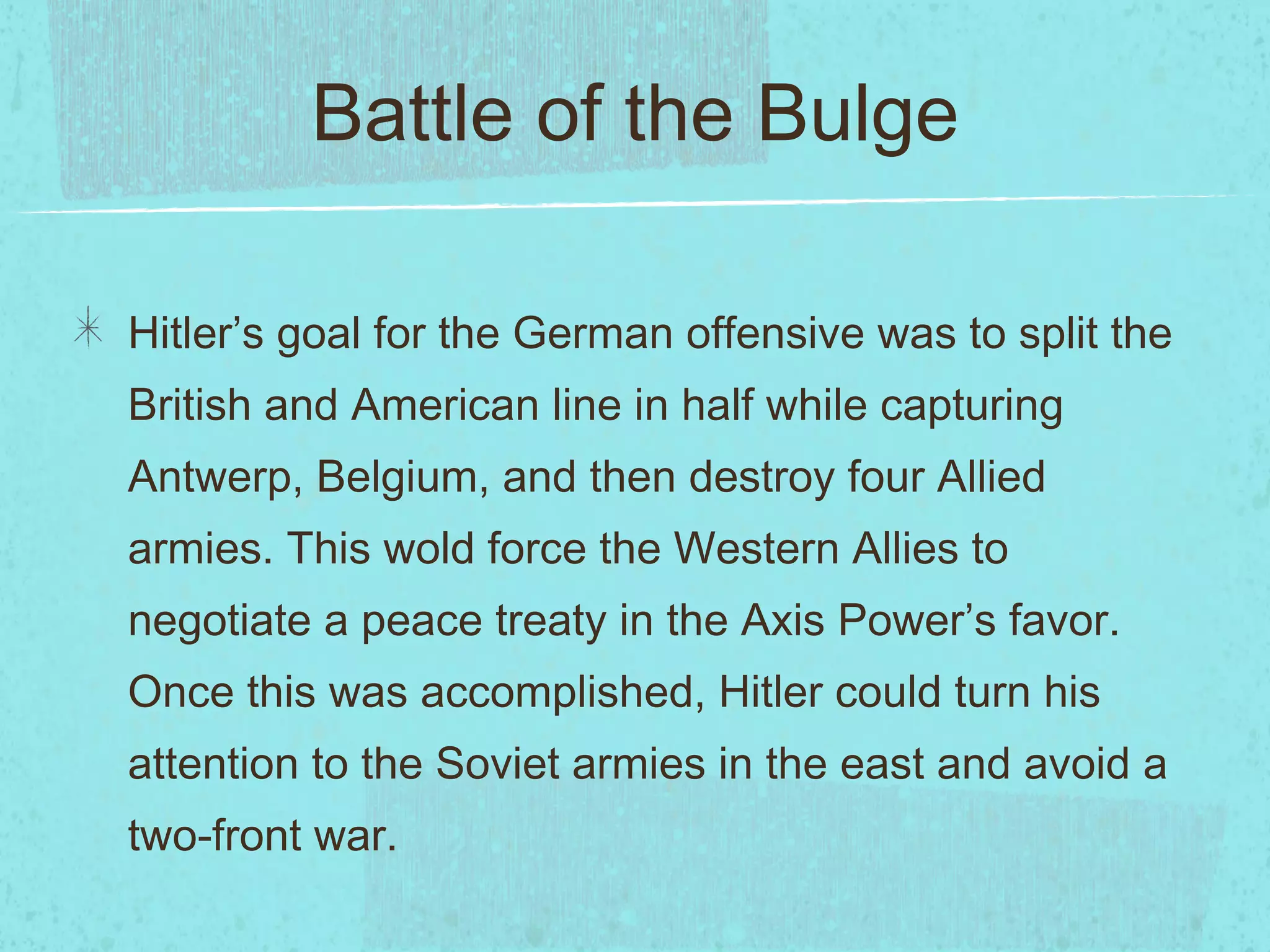 Battle of the Bulge Hitler’s goal for the German offensive was to split the British and American line in half while capturing Antwerp, Belgium, and then destroy four Allied armies. This wold force the Western Allies to negotiate a peace treaty in the Axis Power’s favor. Once this was accomplished, Hitler could turn his attention to the Soviet armies in the east and avoid a two-front war. 