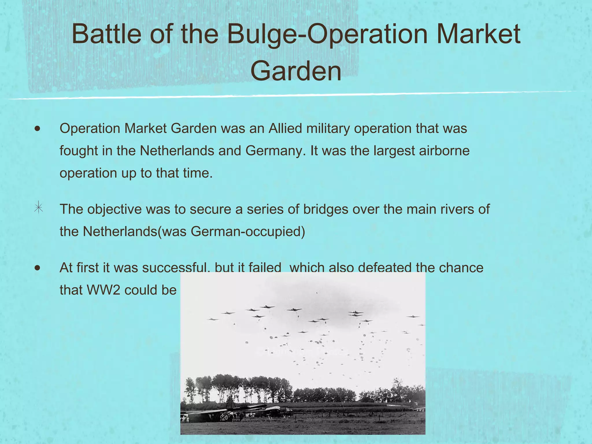 Battle of the Bulge-Operation Market Garden Operation Market Garden was an Allied military operation that was fought in the Netherlands and Germany. It was the largest airborne operation up to that time. The objective was to secure a series of bridges over the main rivers of the Netherlands(was German-occupied) At first it was successful, but it failed  which also defeated the chance that WW2 could be over in 1944. 