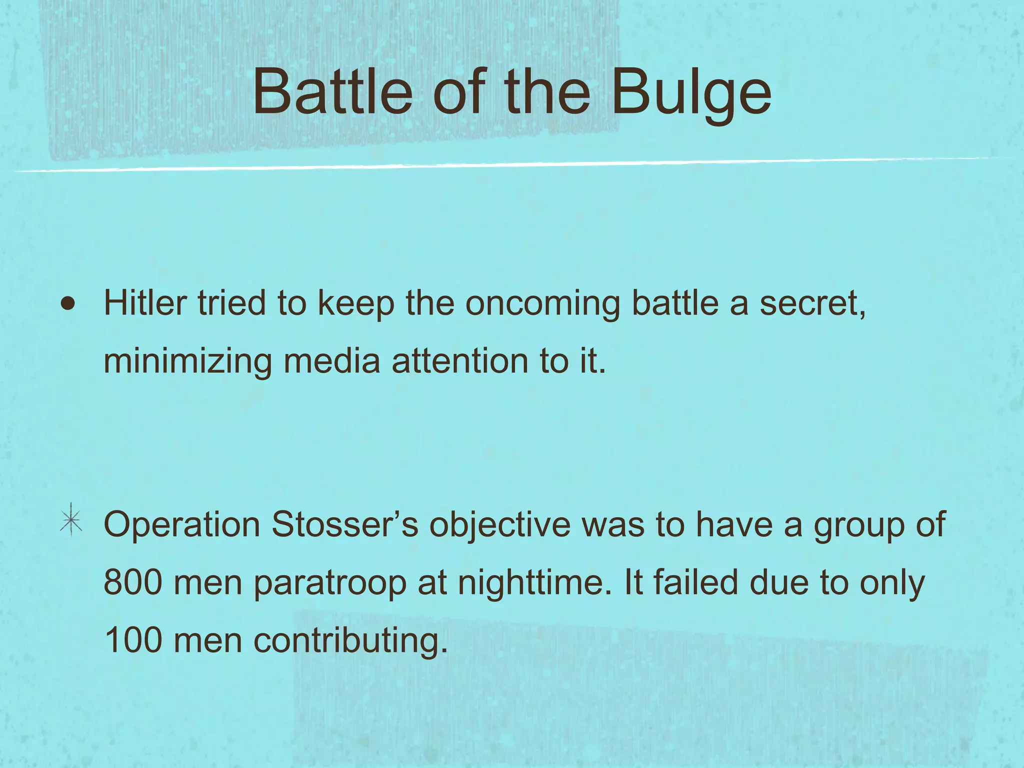 Battle of the Bulge Hitler tried to keep the oncoming battle a secret, minimizing media attention to it. Operation Stosser’s objective was to have a group of 800 men paratroop at nighttime. It failed due to only 100 men contributing. 