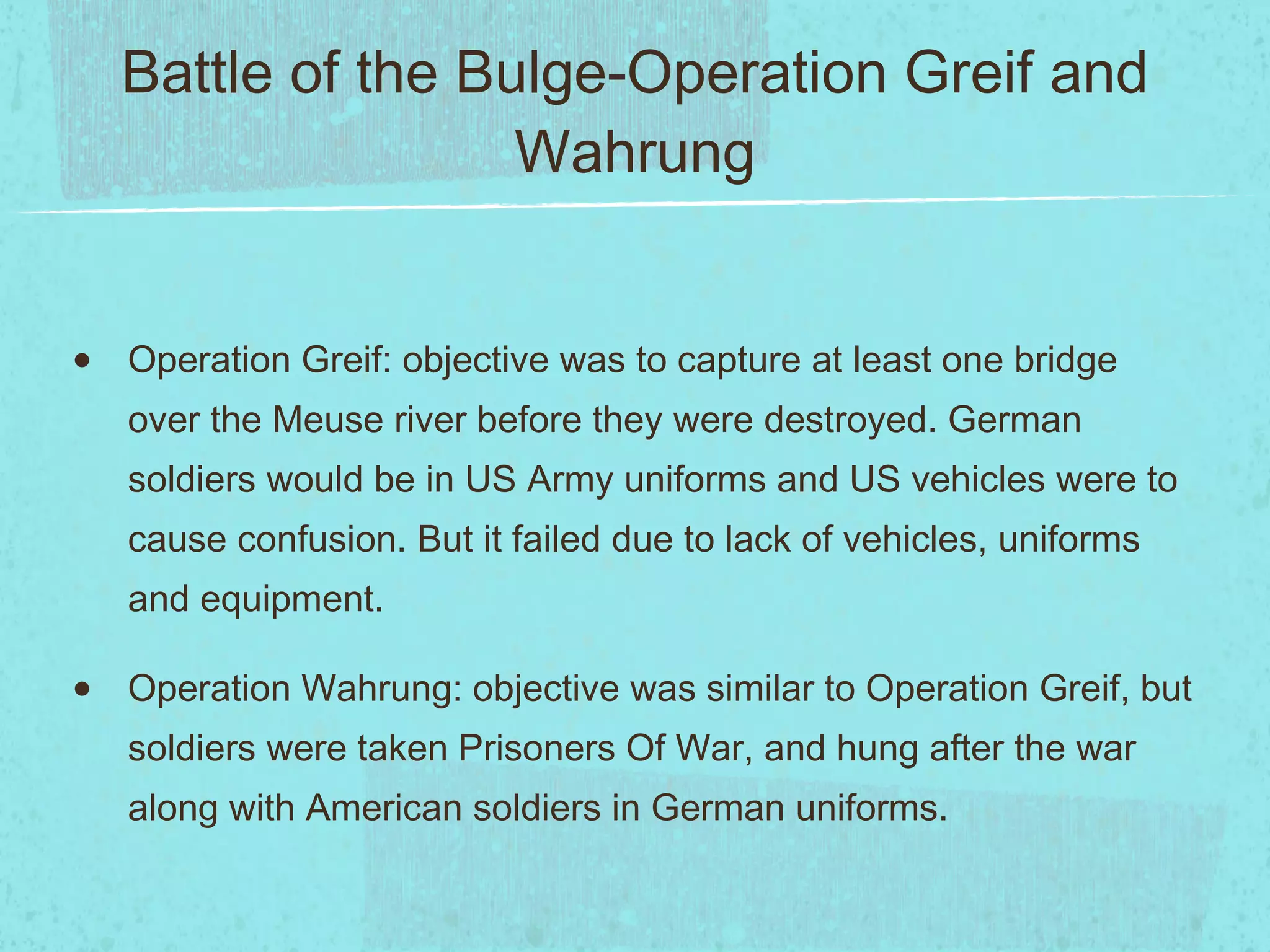Battle of the Bulge-Operation Greif and Wahrung Operation Greif: objective was to capture at least one bridge over the Meuse river before they were destroyed. German soldiers would be in US Army uniforms and US vehicles were to cause confusion. But it failed due to lack of vehicles, uniforms and equipment. Operation Wahrung: objective was similar to Operation Greif, but soldiers were taken Prisoners Of War, and hung after the war along with American soldiers in German uniforms. 