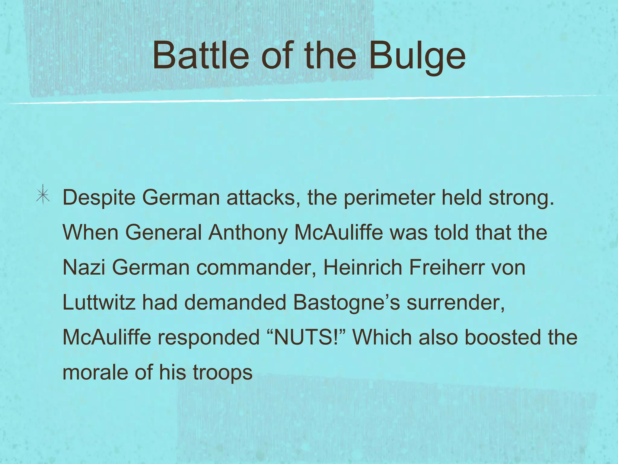 Battle of the Bulge Despite German attacks, the perimeter held strong. When General Anthony McAuliffe was told that the Nazi German commander, Heinrich Freiherr von Luttwitz had demanded Bastogne’s surrender, McAuliffe responded “NUTS!” Which also boosted the morale of his troops 