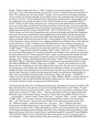 George: “He has a trick up his sleeve.” Carlos: “Exactly, so no messing around, go at him with all
you've got.” Chris: “Who died and made you our boss?!” Carlos: “I could kill you if you don't like it!”
Chris: “Or I could kill you, hows that sound?!” George: “Cut it out and focus, hes doing something.”
*Alexis reaches into his back and pulls out two blades, they're sorta crooked but they look sharp as can
be* Alexis: “Lets Go!” *Chris rushed at him first, throwing his strongest punch, Alexis dodged to the
left, grabbed his arm and broke his elbow.* Chris: “SHIT, he broke my arm, aaaaahhhhh it hurts!!!”
Carlos: “I told you to be careful, George lets go!” *George and Carlos rushed almost too fast for the
eye to see. George threw a punch at his face and Carlos threw a kick at his legs. Alexis did a back-flip
right in between the punch and the kick. George then tried hitting him with a kick to the face but Alexis
ducked and cut his leg off.* George: “OH MY GOD.....HE CUT OFF MY LEG......AAAAHHHH.”
*While George was on the Alexis stabbed him once with one of the blades and killed him. Meanwhile
Chris and Carlos snuck up behind him. Carlos grabbed Alexis by the hands and Chris punched him
right in the gut, the punch was so powerful it made Alexis barf right there. Then Chris curled up his
punch even harder and hit him down into the floor. Carlos jumped on Alexis' back breaking his spinal
cord in the process. Alexis was beat, he was coughing up blood and could barely move, Carlos then put
his foot on his face.* Carlos: “So thats it, you could barely kill one of us, what was your plan, just
letting them escape, please, we could catch up to them in a minute.” Alexis: “*cough* thats not gonna
*cough* happen.” *Alexis reached into his coat pocket and took out a detonator* Alexis: “This is the
end for you. *cough and spit out blood* Goodbye, Virgil.” Carlos: “Chris, run...” It was too late, you
see Alexis had stashed a pack of C-4 explosives into his coat, I thought it was to destroy the reactor but
he found a better use for it. *Giant explosion* Virgil: “I guess were not gonna have another nice little
talk huh.” We went back to the entrance to find our troops were celebrating and running around
cheering. Virgil: “Soldier, what happened wheres their army?” Soldier: “They left sir, they all retreated,
WE WON!” Manny: “Well thats wonderful and im ecstatic but can someone please find me a medic,
MY ARM IS BROKEN!!!” Soldier: “Right away sir, Medic...” A medic came rushing over so I left
Manny with him. Something was off, why would an entire army leave, the only way we were planing
on winning was to kill Gregorio. But I didn't pay that much attention to details, we won and only a
handful of soldiers were sacrificed, now my main concern was what was on the disc Alexis gave me, he
said the truth, what truth. I looked to the base again and Jennifer was coming out with just about 10
others, they were all battle torn and Jennifer was all beat up. Virgil: “Oh my god.... JENNIFER.” I
rushed over to her and she collapsed right in my arms. Virgil: “MEDIC, MEDIC.” A medic rushed over
and checked her vitals, he told me shed be OK she just needed some rest. That was the best news id
ever heard, who knew my day was gonna go all south from there.

*In the balcony that used to be overlooking the training room. Something is moving in the rubble of the
blast, then Justin lifts a stone that was on top of him revealing Dante there as well.* Dante: “*cough*
Thanks Justin, that was too close for comfort.” Justin: “I said you were my leader so ill protect you no
matter what, so what now?” Dante: “Now....” *His face turned pale as if he saw a ghost. On the wall
pinned by a pole was his father Gregorio.* Gregorio: “Dante *spits out a puddle of blood* took you
….long enough to.....find me” Dante: “Father, who, how....” Gregorio: “Shut......up and.....listen Dante
*cough* I don't....have *cough* much time. The general that did this *moan* to me, hes trying to
take.....over. YOU must be.....the one who rules *cough* or the world will again be in ruins. Now
go.....fulfill your destiny.....don't let me down son....you never......have.” *Gregorio slips from
consciousness and falls asleep to never wake up again.* Dante: “*wipes tears from his eyes* Lets go
Justin, we have a traitor to kill!” *Dante and Justin are on their way to the command center when they
see the General heading towards the Hangar. They follow him to find the whole army loading in cargo
planes and leaving. As they try to sneak in they're spotted and caught by the guards* General Hopkins:
“Why hello there Dante, so nice of you and your little science project to join us, seeing you alive is
most fortunate....” Dante: *spits in his face* How dare you betray us, you sent MY FRIENDS to kill
 