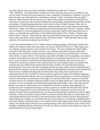 my father and me and you act like its nothing, I should kill you right now!” General:
“ME....BETRAY....why thats absurd, I would never want to hurt you, but you see your father he was
the real traitor. He betrayed his government for what, vengeance?! Something so worthless, you see he
had to be taken out of the picture for a real leader to step up.” Justin: “And I guess that you right?!”
General: “Well if the shoe fits son, but you see, I don't want revenge or even glory, im doing this for
democracy. So long have other countries suffered from dictatorships, and monarchies and other horrible
governments. I'm just bringing democracy to the world, for there to finally be peace. Thats why we
founded the U.N.I.O.N for peace but your father wanted revenge, such an ugly emotion cannot bring
forth peace.” Dante: “Isn't the base of democracy the fact that people get to choose?!” General: “Smart
boy, yes indeed it is, but most people don't even know democracy, and the others don't know how to
choose, so well make this small choice in their behalf and let them be free.” Soldier: “General were
ready to leave.” General: “Good, take the super boy and load him in the cargo area, keep him under
heavy watch, take Dante to the command center, ill be there shortly.” *They take them into the ship,
and after a few moments the planes leave the base.*

*A few hours after the battle is over* I finally found a working computer in this dump, Jennifer and
Manny are resting so I have some time alone, now lets see what this CD has in it. *Alexis pops up in
the computer monitor and tears rush to Virgil's face* Alexis: “If you're watching this Virgil I didn't
come out of the battle alive, I need to tell you a very well kept secret about your past, that could
possibly save the world, but for that you need to believe me so ill tell you my back-story. I was born
into a family of spies of the U.S. Government, my mother and father were investigating a man named
Gregorio who had run away from the military facility he was stationed to protect his son. I was born
bout 2 years into they're research and what they had found was amazing. This man was not just a
scientist, he was the best scientist in the world, the man was smart enough to take on an identity and
keep the same one without being found by the best spies out there. Not only that but he kept his
research going, from time to time data would pop up about his super soldier serum, he had perfected it,
but he had no volunteers, my parents trained my brain to understand this man better than he understood
himself, since I couldn't train physically for the fact that I was a baby, they crammed me with
knowledge. By the time I was able to walk and speak I could say his name in five different languages,
and knew all but quantum physics, this is an exaggeration but you get the point. A year later Gregorio's
wife Eva showed up at our doorstep as if by magic, she said she couldn't take it anymore so she took
her baby and ran. If I remember correctly the baby's name was Dante and he was 3 and a half when he
joined us, I was 2 so naturally we bonded and became pretty good friends. A few weeks after that my
parents were sent on a mission they never returned from, but no one told me what happened, so I
promised myself I would become stronger to find my parents. It wouldn't be until years later I found
out they were dead but thats a story for another time. Right after my parents were sent out on the
mission Eva gave birth to another baby boy, now the government decide to split the two and Eva didn't
want this, so they executed her and gave Dante to one decoy and the other baby to another decoy. Two
years passed and then out of nowhere a man named Gregory Ortiz a famous war hero showed up and
started taking care of Dante, we would later find out he was Gregorio, we should have probably been a
little more cautious with that but hey, no ones perfect. Bu the time Gregorio came back I was 4 able and
ready, I was already being sent out in easy scouting missions with some of the best in the world. You're
probably wondering what any of this has to do with you? Well as I said Eva had another son, which she
named herself, her son was named Virgil.”
 