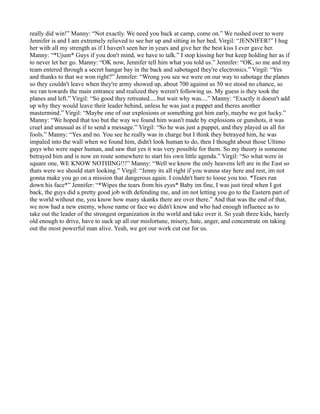 really did win!” Manny: “Not exactly. We need you back at camp, come on.” We rushed over to were
Jennifer is and I am extremely relieved to see her up and sitting in her bed. Virgil: “JENNIFER!” I hug
her with all my strength as if I haven't seen her in years and give her the best kiss I ever gave her.
Manny: “*Ujum* Guys if you don't mind, we have to talk.” I stop kissing her but keep holding her as if
to never let her go. Manny: “OK now, Jennifer tell him what you told us.” Jennifer: “OK, so me and my
team entered through a secret hangar bay in the back and sabotaged they're electronics.” Virgil: “Yes
and thanks to that we won right?” Jennifer: “Wrong you see we were on our way to sabotage the planes
so they couldn't leave when they're army showed up, about 700 against us 50 we stood no chance, so
we ran towards the main entrance and realized they weren't following us. My guess is they took the
planes and left.” Virgil: “So good they retreated.....but wait why was....” Manny: “Exactly it doesn't add
up why they would leave their leader behind, unless he was just a puppet and theres another
mastermind.” Virgil: “Maybe one of our explosions or something got him early, maybe we got lucky.”
Manny: “We hoped that too but the way we found him wasn't made by explosions or gunshots, it was
cruel and unusual as if to send a message.” Virgil: “So he was just a puppet, and they played us all for
fools.” Manny: “Yes and no. You see he really was in charge but I think they betrayed him, he was
impaled into the wall when we found him, didn't look human to do, then I thought about those Ultimo
guys who were super human, and saw that yes it was very possible for them. So my theory is someone
betrayed him and is now en route somewhere to start his own little agenda.” Virgil: “So what were in
square one, WE KNOW NOTHING!!!” Manny: “Well we know the only heavens left are in the East so
thats were we should start looking.” Virgil: “Jenny its all right if you wanna stay here and rest, im not
gonna make you go on a mission that dangerous again. I couldn't bare to loose you too. *Tears run
down his face*” Jennifer: “*Wipes the tears from his eyes* Baby im fine, I was just tired when I got
back, the guys did a pretty good job with defending me, and im not letting you go to the Eastern part of
the world without me, you know how many skanks there are over there.” And that was the end of that,
we now had a new enemy, whose name or face we didn't know and who had enough influence as to
take out the leader of the strongest organization in the world and take over it. So yeah three kids, barely
old enough to drive, have to suck up all our misfortune, misery, hate, anger, and concentrate on taking
out the most powerful man alive. Yeah, we got our work cut out for us.
 