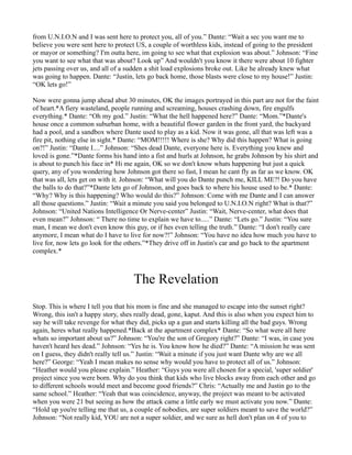 from U.N.I.O.N and I was sent here to protect you, all of you.” Dante: “Wait a sec you want me to
believe you were sent here to protect US, a couple of worthless kids, instead of going to the president
or mayor or something? I'm outta here, im going to see what that explosion was about.” Johnson: “Fine
you want to see what that was about? Look up” And wouldn't you know it there were about 10 fighter
jets passing over us, and all of a sudden a shit load explosions broke out. Like he already knew what
was going to happen. Dante: “Justin, lets go back home, those blasts were close to my house!” Justin:
“OK lets go!”

Now were gonna jump ahead abut 30 minutes, OK the images portrayed in this part are not for the faint
of heart.*A fiery wasteland, people running and screaming, houses crashing down, fire engulfs
everything.* Dante: “Oh my god.” Justin: “What the hell happened here?” Dante: “Mom.”*Dante's
house once a common suburban home, with a beautiful flower garden in the front yard, the backyard
had a pool, and a sandbox where Dante used to play as a kid. Now it was gone, all that was left was a
fire pit, nothing else in sight.* Dante: “MOM!!!!! Where is she? Why did this happen? What is going
on?!” Justin: “Dante I....” Johnson: “Shes dead Dante, everyone here is. Everything you knew and
loved is gone.”*Dante forms his hand into a fist and hurls at Johnson, he grabs Johnson by his shirt and
is about to punch his face in* Hi me again, OK so we don't know whats happening but just a quick
query, any of you wondering how Johnson got there so fast, I mean he cant fly as far as we know. OK
that was all, lets get on with it. Johnson: “What will you do Dante punch me, KILL ME?! Do you have
the balls to do that?”*Dante lets go of Johnson, and goes back to where his house used to be.* Dante:
“Why? Why is this happening? Who would do this?” Johnson: Come with me Dante and I can answer
all those questions.” Justin: “Wait a minute you said you belonged to U.N.I.O.N right? What is that?”
Johnson: “United Nations Intelligence Or Nerve-center” Justin: “Wait, Nerve-center, what does that
even mean?” Johnson: “ There no time to explain we have to.....” Dante: “Lets go.” Justin: “You sure
man, I mean we don't even know this guy, or if hes even telling the truth.” Dante: “I don't really care
anymore, I mean what do I have to live for now?!” Johnson: “You have no idea how much you have to
live for, now lets go look for the others.”*They drive off in Justin's car and go back to the apartment
complex.*



                                    The Revelation
Stop. This is where I tell you that his mom is fine and she managed to escape into the sunset right?
Wrong, this isn't a happy story, shes really dead, gone, kaput. And this is also when you expect him to
say he will take revenge for what they did, picks up a gun and starts killing all the bad guys. Wrong
again, heres what really happened.*Back at the apartment complex* Dante: “So what were all here
whats so important about us?” Johnson: “You're the son of Gregory right?” Dante: “I was, in case you
haven't heard hes dead.” Johnson: “Yes he is. You know how he died?” Dante: “A mission he was sent
on I guess, they didn't really tell us.” Justin: “Wait a minute if you just want Dante why are we all
here?” George: “Yeah I mean makes no sense why would you have to protect all of us.” Johnson:
“Heather would you please explain.” Heather: “Guys you were all chosen for a special, 'super soldier'
project since you were born. Why do you think that kids who live blocks away from each other and go
to different schools would meet and become good friends?” Chris: “Actually me and Justin go to the
same school.” Heather: “Yeah that was coincidence, anyway, the project was meant to be activated
when you were 21 but seeing as how the attack came a little early we must activate you now.” Dante:
“Hold up you're telling me that us, a couple of nobodies, are super soldiers meant to save the world?”
Johnson: “Not really kid, YOU are not a super soldier, and we sure as hell don't plan on 4 of you to
 