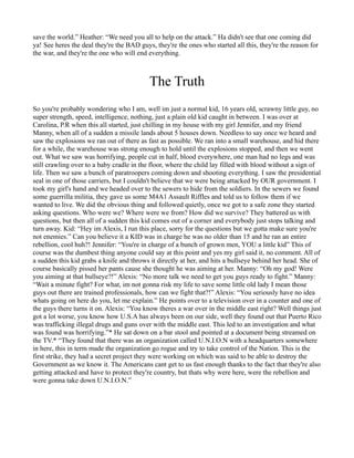 save the world.” Heather: “We need you all to help on the attack.” Ha didn't see that one coming did
ya! See heres the deal they're the BAD guys, they're the ones who started all this, they're the reason for
the war, and they're the one who will end everything.



                                           The Truth
So you're probably wondering who I am, well im just a normal kid, 16 years old, scrawny little guy, no
super strength, speed, intelligence, nothing, just a plain old kid caught in between. I was over at
Carolina, P.R when this all started, just chilling in my house with my girl Jennifer, and my friend
Manny, when all of a sudden a missile lands about 5 houses down. Needless to say once we heard and
saw the explosions we ran out of there as fast as possible. We ran into a small warehouse, and hid there
for a while, the warehouse was strong enough to hold until the explosions stopped, and then we went
out. What we saw was horrifying, people cut in half, blood everywhere, one man had no legs and was
still crawling over to a baby cradle in the floor, where the child lay filled with blood without a sign of
life. Then we saw a bunch of paratroopers coming down and shooting everything. I saw the presidential
seal in one of those carriers, but I couldn't believe that we were being attacked by OUR government. I
took my girl's hand and we headed over to the sewers to hide from the soldiers. In the sewers we found
some guerrilla militia, they gave us some M4A1 Assault Riffles and told us to follow them if we
wanted to live. We did the obvious thing and followed quietly, once we got to a safe zone they started
asking questions. Who were we? Where were we from? How did we survive? They battered us with
questions, but then all of a sudden this kid comes out of a corner and everybody just stops talking and
turn away. Kid: “Hey im Alexis, I run this place, sorry for the questions but we gotta make sure you're
not enemies.” Can you believe it a KID was in charge he was no older than 15 and he ran an entire
rebellion, cool huh?! Jennifer: “You're in charge of a bunch of grown men, YOU a little kid” This of
course was the dumbest thing anyone could say at this point and yes my girl said it, no comment. All of
a sudden this kid grabs a knife and throws it directly at her, and hits a bullseye behind her head. She of
course basically pissed her pants cause she thought he was aiming at her. Manny: “Oh my god! Were
you aiming at that bullseye?!” Alexis: “No more talk we need to get you guys ready to fight.” Manny:
“Wait a minute fight? For what, im not gonna risk my life to save some little old lady I mean those
guys out there are trained professionals, how can we fight that?!” Alexis: “You seriously have no idea
whats going on here do you, let me explain.” He points over to a television over in a counter and one of
the guys there turns it on. Alexis: “You know theres a war over in the middle east right? Well things just
got a lot worse, you know how U.S.A has always been on our side, well they found out that Puerto Rico
was trafficking illegal drugs and guns over with the middle east. This led to an investigation and what
was found was horrifying.”* He sat down on a bar stool and pointed at a document being streamed on
the TV.* “They found that there was an organization called U.N.I.O.N with a headquarters somewhere
in here, this in term made the organization go rogue and try to take control of the Nation. This is the
first strike, they had a secret project they were working on which was said to be able to destroy the
Government as we know it. The Americans cant get to us fast enough thanks to the fact that they're also
getting attacked and have to protect they're country, but thats why were here, were the rebellion and
were gonna take down U.N.I.O.N.”
 