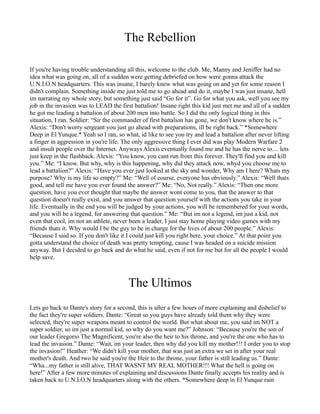 The Rebellion

If you're having trouble understanding all this, welcome to the club. Me, Manny and Jeniffer had no
idea what was going on, all of a sudden were getting debriefed on how were gonna attack the
U.N.I.O.N headquarters. This was insane, I barely knew what was going on and yet for some reason I
didn't complain. Something inside me just told me to go ahead and do it, maybe I was just insane, hell
im narrating my whole story, but something just said “Go for it”. Go for what you ask, well you see my
job in the invasion was to LEAD the first battalion! Insane right this kid just met me and all of a sudden
he got me leading a battalion of about 200 men into battle. So I did the only logical thing in this
situation, I ran. Soldier: “Sir the commander of first battalion has gone, we don't know where he is.”
Alexis: “Don't worry sergeant you just go ahead with preparations, ill be right back.” *Somewhere
Deep in El Yunque.* Yeah so I ran, so what, id like to see you try and lead a battalion after never lifting
a finger in aggression in you're life. The only aggressive thing I ever did was play Modern Warfare 2
and insult people over the Internet. Anyways Alexis eventually found me and he has the nerve to.... lets
just keep in the flashback. Alexis: “You know, you cant run from this forever. They'll find you and kill
you.” Me: “I know. But why, why is this happening, why did they attack now, whyd you choose me to
lead a battalion?” Alexis: “Have you ever just looked at the sky and wonder, Why am I here? Whats my
purpose? Why is my life so empty?” Me: “Well of course, everyone has obviously.” Alexis: “Well thats
good, and tell me have you ever found the answer?” Me: “No, Not really.” Alexis: “Then one more
question, have you ever thought that maybe the answer wont come to you, that the answer to that
question doesn't really exist, and you answer that question yourself with the actions you take in your
life. Eventually in the end you will be judged by your actions, you will be remembered for your words,
and you will be a legend, for answering that question.” Me: “But im not a legend, im just a kid, not
even that cool, im not an athlete, never been a leader, I just stay home playing video games with my
friends thats it. Why would I be the guy to be in charge for the lives of about 200 people.” Alexis:
“Because I said so. If you don't like it I could just kill you right here, your choice.” At that point you
gotta understand the choice of death was pretty tempting, cause I was headed on a suicide mission
anyway. But I decided to go back and do what he said, even if not for me but for all the people I would
help save.



                                        The Ultimos
Lets go back to Dante's story for a second, this is after a few hours of more explaining and disbelief to
the fact they're super soldiers. Dante: “Great so you guys have already told them why they were
selected, they're super weapons meant to control the world. But what about me, you said im NOT a
super soldier, so im just a normal kid, so why do you want me?” Johnson: “Because you're the son of
our leader Gregorio The Magnificent, you're also the heir to his throne, and you're the one who has to
lead the invasion.” Dante: “Wait, im your leader, then why did you kill my mother!!! I order you to stop
the invasion!” Heather: “We didn't kill your mother, that was just an extra we set in after your real
mother's death. And two he said you're the Heir to the throne, your father is still leading us.” Dante:
“Wha...my father is still alive, THAT WASNT MY REAL MOTHER!!! What the hell is going on
here!” After a few more minutes of explaining and discussions Dante finally accepts his reality and is
taken back to U.N.I.O.N headquarters along with the others. *Somewhere deep in El Yunque rain
 