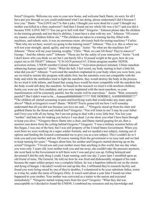forest* Gregorio: Welcome my sons to your new home, and welcome back Dante, im sorry for all I
have put you through so you could understand what I am doing, please understand I did it because I
love you.” Dante: “You LOVE me?! Is that a joke, I thought you were dead for a year! I thought my
mother was killed in a fiery explosion!! And then I found out my whole life was a lie!!! and you did it
because YOU LOVE ME!!!! You can go to hell with that!” Gregorio: “Johnson please take the children
to the training grounds and test they're abilities, I must have a chat with my son.” Johnson: “Of course
my master, come children follow me.” *The children are taken to a training facility filled with
machines, and robotic suits, it was an enormous room, obviously built for testing machines.* Carlos:
“Wait why are we here, weren't we going to the training room?” Johnson: “This is it, this is where we
will test your strength, speed, agility, and war strategy.” Justin: “So what are the machines for?”
Johnson: “Those will me your training weights.” Chris: “Wait, we cant lift those! They're massive!”
George: “And the robotic suits?” Johnson: “Those are for the safety of your instructors.” Justin: “Look
I don't know who you think we are but I can barely lift a 10 pound weight at the gym, how do you
expect me to lift THAT!” Johnson: “U.N.I.O.N protocol 67, Ultimo program number 502938,
activation initiate, UNION member Colonel Johnson.” “Activation protocol initiated, Ultimo nanobots
enhancing human capacity” Justin: “What the hell, I feel weird, my body starting to hurt a little bit,
what did you do?” Johnson: “I activated the nanobots implanted in your body when you were born, you
see we tried to initiate this program with adults first, but the nanobots were not compatible with the
body and while the antibodies tried to fight the nanobots, they would destroy the body in the process.
So we tried it with infants, and found that young boys would be more compatible with the nanobots but
the body would still deny the nanobots. So based on the research we tried it with newborn children,
Justin you were our first candidate, and you were implanted with the most nanobots, so your
transformation will be extremely painful, but the results will be marvelous.” Justin: “Wait, extremely
painful?! But I didn't want to be....Aaaaaaahhhhhhhhhh!!!!!!!! THE HORIBLE, AAHHHHHHH!!!!”
*The children all started screaming in pain and horrifying wails that would make any mans spine
shiver* *Back at Gregorio's room* Dante: “WHAT! You're gonna tell me how I will someday
understand that all you did was because you love me and....” *Gregorio stood up from his chair and
grabbed Dante by the throat and choked him* Gregorio: “You will listen to me! I may be your father
and I love you with all my being, but I am not going to deal with a winy little brat. You lost your
“mother” and hate me for making you believe I was dead. Let me show you what I have been through
to keep you alive.” *Gregorio threw Dante into a chair, and Dante started gasping for air, then a
monitor cam down from the ceiling behind Gregorio.* Gregorio: “I was a military scientist before all
this began, I was one of the best, but I was still property of the United States Government. When you
were born we were working on a super soldier formula, and we needed a test subject, running out of
options and funding the General commanded me to give you as a test subject. This I couldn't do so I
took you and your mother and ran. Of course running from the government is no easy task and we had
to keep running for years.” *Images about him, his mother and Gregorio started showing up on the
screen* Gregorio: “I loved you and your mother more than anything in this world, but one day when
you were only 3 years old, your mother took you and ran away, she couldn't take the pressure anymore,
she went back to the Government to tell them were I was and give you up. Felling betrayed and
devastated I did the only thing I could, I kept running, until one day 2 years later I stumbled upon an
old friend of mine, The General. He told me how he was fired and dishonorably stripped of his rank
because the super soldier project was a complete failure, he was a hopeless imbecile out on the streets
and dying of hunger. I decided I would not end up like this, I infiltrated they're research facility and
found you were being raised by one of they're doubles, I volunteered to be your substitute father, ironic
as it may be, under the name of Gregory Ortiz. It wasn't until about a year later I found out what
happened to your mother. Your mother was convicted as a traitor to the nation and executed
immediately.” *Gregorio started wiping tears from his eyes* Gregorio: “What they did was
unacceptable so I decided to found the UNION, I combined my resources and my knowledge and
 