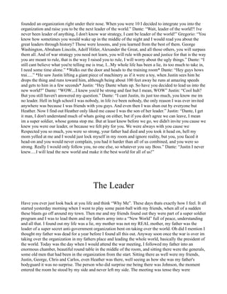 founded an organization right under their nose. When you were 10 I decided to integrate you into the
organization and raise you to be the next leader of the world.” Dante: “Wait, leader of the world?! Ive
never been leader of anything, I don't know war strategy, I cant be leader of the world!” Gregorio: “You
know how sometimes you would wake up in the middle of the night and I would read you about the
great leaders through history? Those were lessons, and you learned from the best of them. George
Washington, Abraham Lincoln, Adolf Hitler, Alexander the Great, and all those others, you will surpass
them all. And of war strategy you need not learn, you will rule with peace and justice for that is the way
you are meant to rule, that is the way I raised you to rule, I will worry about the ugly things.” Dante: “I
still cant believe what you're telling me is true, I...My whole life has been a lie, its too much to take in,
I need some time alone.” *Walks out the door and heads to the training room* Dante: “Hey guys hows
trai.....” *He saw Justin lifting a giant piece of machinery as if it were a toy, when Justin sees him he
drops the thing and runs toward him, although being about 100 feet away he runs at amazing speeds
and gets to him in a few seconds* Justin: “Hey Dante whats up. So have you decided to lead us into the
new world?” Dante: “WOW....I knew you'd be strong and fast but I mean, WOW” Justin: “Cool huh?
But you still haven't answered my question.” Dante: “I cant Justin, its just too much, you know me im
no leader. Hell in high school I was nobody, in life ive been nobody, the only reason I was ever invited
anywhere was because I was friends with you guys. And even then I was shun out by everyone but
Heather. Now I find out Heather only liked me cause I was the son of her leader.” Justin: “Dante, I get
it man, I don't understand much of whats going on either, but if you don't agree we can leave, I mean
im a super soldier, whose gonna stop me. But at least know before we go, we didn't invite you cause we
knew you were our leader, or because we felt pity for you. We were always with you cause we
Respected you so much, you were so strong, your father had died and you took it head on, hell my
mom yelled at me and I would just lock myself in my room and ignore reality, but you, you faced it
head-on and you would never complain, you had it harder than all of us combined, and you were so
strong. Really I would only follow you, no one else, so whatever you say Boss.” Dante: “Justin I never
knew.....I will lead the new world and make it the best world for all of us!”




                                          The Leader
Have you ever just look back at you life and think “Why Me”. These days thats exactly how I feel. It all
started yesterday morning when I went to play some paint-ball with my friends, when all of a sudden
these blasts go off around my town. Then me and my friends found out they were part of a super soldier
program and I was to lead them and my fathers army into a “New World” full of peace, understanding
and all that. I found out my life was a lie, my mother was not my REAL mother, my father was the
leader of a super secret anti-government organization bent on taking over the world. Oh did I mention I
thought my father was dead for a year before I found all this out. Anyway soon once the war is over im
taking over the organization in my fathers place and leading the whole world, basically the president of
the world. Today was the day when I would attend the war meeting, I followed my father into an
enormous chamber, beautiful round table in the middle of the room, and sitting there were the generals,
some old men that had been in the organization from the start. Sitting there as well were my friends,
Justin, George, Chris and Carlos, even Heather was there, well seeing as how she was my father's
bodyguard it was no surprise. The person who did surprise me being there was Johnson, the moment
entered the room he stood by my side and never left my side. The meeting was tense they were
 