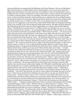 discussing different war strategies like the Blitzkrieg or the Pincer Maneuver. You see we had already
taken most of America, we had all South America, North America was just a few bases away from
falling and Central America was pretty much ours, the Caribbean is were it all started so that wasn't a
problem and since our base of commands was here in Puerto Rico we had no enemies that could reach
us without us knowing about it. There was a problem, the eastern part of the world was going to be
tricky, we had such success taking the western side because we attacked with all our strength and had
the element of surprise but not anymore. Reports had already spread of our attack and a counter-attack
was already being set up, so we had to act fast. There was an argument between two of the leaders
because one was suggesting we just wait for the counter-attack and the other was disgusted at that idea
saying it was cowardly to just wait and that they should attack head-on. My father raised his hand and
they both shut up and sit down, then my father suggested they use a decoy squad and then flank the
enemy. “Wouldn't that be a suicide mission?” my father stared at me with rage in his eyes as if saying
how dare you question me. Gregorio: “Are you questioning my authority?! Because that my son would
be an act of treason, and traitors are punished, harshly.” “Well I mean its just that.....” His eyes got even
darker and I just sit down and quieted down, Justin looked at my father with rage in his eyes as well, I
think he didn't like the idea either, but there was nothing us kids could do, or so we thought. Meanwhile
there was another plan being thought up. Alexis: “We should just attack head-on, its our best chance,
they don't know we even exist so we have the element of surprise.” Manny: “But thats insane! How are
we a rag tag team of rebels with barely 200 members going to go head-on against a trained army?! Its
ludicrous!!” Me: “It may be insane but Alexis is right, we have the element of surprise, so they have no
idea how many we really are, I say we split up into three groups, Manny you take 50 guys and go
underground, theres a sewage pipe that leads directly under they're base. Jennifer you take 50 more and
flank around the back, you'll be covert-ops, don't let them alert the others you're there....” Jennifer:
“Sweety im not a soldier and I don't plan on being one so you can count me out. Its bad enough I lost
my parents in all this, but now you want me to play soldier?! NO WAY!” Me: “Honey I know you're
sad and all about losing your mom and dad but guess what? WE ALL LOST OUR FAMILIES SO
SUCK IT UP AND ACT LIKE A BIG GIRL!!! Now as I was saying, Jennifer will be covert-ops and
me and Alexis will take the 100 others into a full frontal assault.” Manny: “Again seems like a dumb
idea but hell at least im not in the frontal assault. You better come back alive Bro or imma be really
pissed off.” Alexis: “OK tomorrow were going to war, I expect all of you to be here at 0700, if you're
not here, I understand.” The meeting ended with my fathers plan as the main plan, send about 500
soldiers into a suicide mission so that another brigade with 1000 others would flank the enemy form all
sides and take them out. I couldn't accept this plan, these were 500 men we were talking about with
families and kids, sent to die for what?! A plan that didn't need to happen?! Justin: “ I didn't like it
either, there were a lot more options but they went with the worst one right of the bat. We should do
something.” “Like what? Were just kids, you may be a super soldier but remember they have an army.”
Justin: “I know but we should still do something, lets just go talk to your dad, you should be able to
convince him.” “Maybe, at least we can try.” So we went over to my fathers office but as we were
walking I look back and see Johnson following us, at the time I paid no attention to him seeing as how
he was following me since the meeting but it was kinda getting creepy. So we found my father in a
Podium overlooking the training room. Gregorio: “Did you have fun insulting me at the meeting?”
“What? I didn't.....” *Gregorio rushed at Dante with a knife in his hand, Justin jumped in front of Dante
and grabbed Gregorio's hand.* Justin: “What the hell are you doing Gregorio!!!” Gregorio: “Nice
reflexes kid, but I have my own little secret project.” *Johnson came out of the darkness like a ghost
and punched out Justin like he was just a normal kid.* Johnson: “Will there be something else you need
from me leader?” Gregorio: “No Johnson that will be all. Dante don't think for one second I will let you
interfere with my plans, remember you shall only take my place when I say so, and right now you
could be living in a dungeon, where you'll be safe and wont interfere.” “What the hell?! Why did you
knock out Justin and, WHY DID YOU TRY TO KILL ME?!!!” Gregorio: “Only trying to teach you a
 