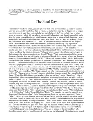lesson, I wasn't going to kill you, you mean to much to me but disrespect me again and I will kill all
your little friends.” “Fine, ill stay out of your way, now when is the war happening?” Gregorio:
“Tomorrow.”



                                          The Final Day
No matter how much you hate it, you cant get away from your responsibilities. As leader of an entire
army my responsibility was to lead them to victory, no matter how many die in the process, as long as
we win the war. At least thats what my father got me to believe. I don't know whats right or whats
wrong anymore, my whole life was a lie so why should I believe that what thought was right is really
right. I'm on the verge of loosing my mind, but nows not the time to whine or bitch about this, I have a
responsibility and that is to win this war no matter what. Justin: “wake up....wake up....wake up....Dante
wake up dammit, were under attack!!!” Dante: “What from who, did our enemies find out the plan?”
Justin: “No not Europe were under homeland attack, were being attacked by a rag tag team of
rebels,about 100 in our radars.” Dante: “Wait 100 don't we have an entire army on our side?!” Justin:
“Yes but somehow we were hijacked, most of the security doors are locked so it'll take about 15
minutes until most of our troops get out, and the rest have already left to start the invasion.” Gregorio's
voice is heard over the intercom. Gregorio: “Whatever troops remain without being trapped report to
the front gates, the rebels are starting to get through!” Dante: “Wait, somethings not right, how could
they attack from the front and still be able to sabotage us? I think they're already in here, and the others
are decoys! Lets go to Gregorio's office, NOW!!” *Meanwhile outside the base* Alexis: “OK Jennifer
already did her part, they cant get out so they're manpower is cut in half!” Me: “Yeah well half of a few
thousand....” *Gunfire ricocheting of the wall and a distant explosion* “is still a few hundred!!! All we
have is 100 guys against like 500.” *heard over the wrist communicator in Alexis' hand* Manny: “OK
were in...bzz....but need some....bzz....too many sold....bzz....Get you asses in here already!!!” Alexis: “Copy that,
OK everybody give us some cover fire were going in!” Me: “Wait by we you mean all of us right?”
Alexis: “Nop just you and me.” Me: “Greeeeeaaaaat, just what I wanted, a suicide mission into the root
of all evil.” *Dante arrives in Gregorio's chamber only to find it messed up as if there was a big fight.*
Dante: “What...The...Hell, Gregorio are you here....Dad are you here!” Justin: “Dante look!” *Out of
the pitch black Johnson comes out bleeding and all torn up, missing his right arm, and with a knife in
his back.* Dante: “OH MY GOD, Johnson what happened to you!” *In that moment Johnson collapses
to the ground and reaches out with his hand* Johnson: “Dante im sorry, I couldn't get here in time to
save him, they were too strong even for me....” *coughs up blood* “I never thought The Ultimos would
betray us like this. Someone....” Johnson died then, not telling us who they were working for but before
I could even ask I got my answer. George: “Hey Dante whats up.” Dante: “What did you do George,
where is my father?!” Chris: “Oh we killed him, it was part of our orders.” Justin: “Who the hell gave
you THOSE orders!” Carlos: “General Hopkins.” Dante: “You mean the old man who was with us in
the meeting?! But hes one of us!” Chris: “I'm sorry to say Dante but our orders aren't over.” Dante:
“Wha...” *Before he could finish the question Chris and George rushed at him with incredible speed.
Chris threw a punch at Dante while George went with a high kick. Justin blocked the fist by grabbing it
with one hand and the kick by using his forearm.* Carlos: “What the hell Justin, we all have the same
orders, to kill Dante. Why are you stopping us!!!” Justin: “I don't follow orders from anyone but Dante,
and I know for a fact that you guys don't wanna fight me. You cant beat me.” Chris: “Carlos hes got a
point.” Carlos: “Fine well report back the the General, in the meantime well let you live, but Dante,
your little bodyguard wont always be there so....” And just as quickly as they appeared they left.
Something wasn't right, why would somebody want me and my father dead. *Distant explosion ground
 
