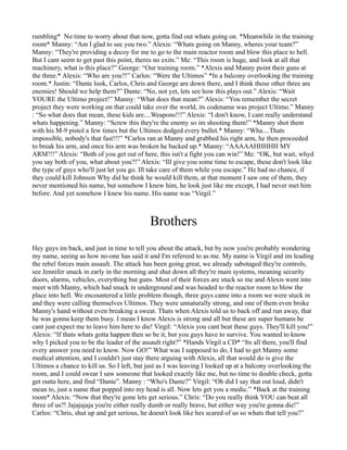 rumbling* No time to worry about that now, gotta find out whats going on. *Meanwhile in the training
room* Manny: “Am I glad to see you two.” Alexis: “Whats going on Manny, wheres your team?”
Manny: “They're providing a decoy for me to go to the main reactor room and blow this place to hell.
But I cant seem to get past this point, theres no exits.” Me: “This room is huge, and look at all that
machinery, what is this place?” George: “Our training room.” *Alexis and Manny point their guns at
the three.* Alexis: “Who are you?!” Carlos: “Were the Ultimos” *In a balcony overlooking the training
room.* Justin: “Dante look, Carlos, Chris and George are down there, and I think those other three are
enemies! Should we help them?” Dante: “No, not yet, lets see how this plays out.” Alexis: “Wait
YOURE the Ultimo project!” Manny: “What does that mean?” Alexis: “You remember the secret
project they were working on that could take over the world, its codename was project Ultimo.” Manny
: “So what does that mean, these kids are....Weapons!!!” Alexis: “I don't know, I cant really understand
whats happening.” Manny: “Screw this they're the enemy so im shooting them!” *Manny shot them
with his M-9 pistol a few times but the Ultimos dodged every bullet.* Manny: “Wha....Thats
impossible, nobody's that fast!!!” *Carlos ran at Manny and grabbed his right arm, he then proceeded
to break his arm, and once his arm was broken he backed up.* Manny: “AAAAAHHHHH MY
ARM!!!” Alexis: “Both of you get out of here, this isn't a fight you can win!” Me: “OK, but wait, whyd
you say both of you, what about you?!” Alexis: “Ill give you some time to escape, these don't look like
the type of guys who'll just let you go. Ill take care of them while you escape.” He had no chance, if
they could kill Johnson Why did he think he would kill them, at that moment I saw one of them, they
never mentioned his name, but somehow I knew him, he look just like me except, I had never met him
before. And yet somehow I knew his name. His name was “Virgil.”



                                            Brothers
Hey guys im back, and just in time to tell you about the attack, but by now you're probably wondering
my name, seeing as how no-one has said it and I'm refereed to as me. My name is Virgil and im leading
the rebel forces main assault. The attack has been going great, we already sabotaged they're controls,
see Jennifer snuck in early in the morning and shut down all they're main systems, meaning security
doors, alarms, vehicles, everything but guns. Most of their forces are stuck so me and Alexis went into
meet with Manny, which had snuck in underground and was headed to the reactor room to blow the
place into hell. We encountered a little problem though, three guys came into a room we were stuck in
and they were calling themselves Ultimos. They were unnaturally strong, and one of them even broke
Manny's hand without even breaking a sweat. Thats when Alexis told us to back off and run away, that
he was gonna keep them busy. I mean I know Alexis is strong and all but these are super humans he
cant just expect me to leave him here to die! Virgil: “Alexis you cant beat these guys. They'll kill you!”
Alexis: “If thats whats gotta happen then so be it, but you guys have to survive. You wanted to know
why I picked you to be the leader of the assault right?” *Hands Virgil a CD* “Its all there, you'll find
every answer you need to know. Now GO!” What was I supposed to do, I had to get Manny some
medical attention, and I couldn't just stay there arguing with Alexis, all that would do is give the
Ultimos a chance to kill us. So I left, but just as I was leaving I looked up at a balcony overlooking the
room, and I could swear I saw someone that looked exactly like me, but no time to double check, gotta
get outta here, and find “Dante”. Manny : “Who's Dante?” Virgil: “Oh did I say that out loud, didn't
mean to, just a name that popped into my head is all. Now lets get you a medic.” *Back at the training
room* Alexis: “Now that they're gone lets get serious.” Chris: “Do you really think YOU can beat all
three of us?! Jajajajaja you're either really dumb or really brave, but either way you're gonna die!”
Carlos: “Chris, shut up and get serious, he doesn't look like hes scared of us so whats that tell you?”
 