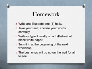 HomeworkWrite and illustrate one (1) haiku. Take your time; choose your words carefully. Write or type it neatly on a half-sheet of blank white paper. Turn it in at the beginning of the next workshop.The best ones will go up on the wall for all to see.
