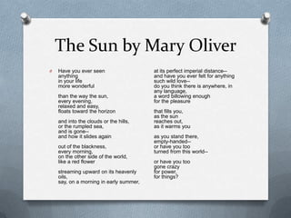 The Sun by Mary OliverHave you ever seen anything in your life more wonderful than the way the sun, every evening, relaxed and easy, floats toward the horizon and into the clouds or the hills, or the rumpled sea, and is gone-- and how it slides again out of the blackness, every morning, on the other side of the world, like a red flower streaming upward on its heavenly oils, say, on a morning in early summer, at its perfect imperial distance-- and have you ever felt for anything such wild love-- do you think there is anywhere, in any language, a word billowing enough for the pleasure that fills you, as the sun reaches out, as it warms you as you stand there, empty-handed-- or have you too turned from this world-- or have you too gone crazy for power, for things? 