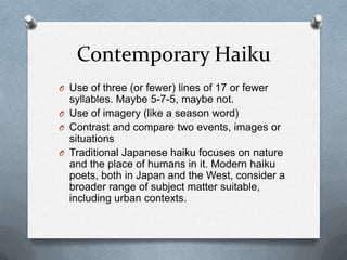 Contemporary HaikuUse of three (or fewer) lines of 17 or fewer syllables. Maybe 5-7-5, maybe not.Use of imagery (like a season word)Contrast and compare two events, images or situationsTraditional Japanese haiku focuses on nature and the place of humans in it. Modern haiku poets, both in Japan and the West, consider a broader range of subject matter suitable, including urban contexts.