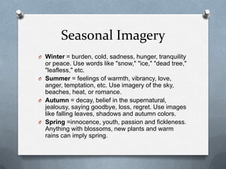 Seasonal ImageryWinter = burden, cold, sadness, hunger, tranquility or peace. Use words like "snow," "ice," "dead tree," "leafless," etc.Summer= feelings of warmth, vibrancy, love, anger, temptation, etc. Use imagery of the sky, beaches, heat, or romance.Autumn = decay, belief in the supernatural, jealousy, saying goodbye, loss, regret. Use images like falling leaves, shadows and autumn colors.Spring =innocence, youth, passion and fickleness. Anything with blossoms, new plantsand warm rains can imply spring. 