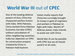 One of the leading defense
powers of Asia, China has
chequered warfare history
with India. With Pakistan,
China started China-Pakistan
Economic Corridor (CPEC)
without consultation of
other neighboring countries.
India has objection on CPEC
for construction projects
initiated by China in
Pakistan-held Kashmir.
Sajid Imtiaz: Former Policy Research / Public Relations Fellow, China Gezhouba Group Company
World War III out of CPEC
Indian media reports that
China has cunningly brought
its troops in garb of engineers
and workers in Pakistan to
fight with India. World’s 4th
defense power, India intends
to avoid war with China.
World War III can be possible
with CPEC but we all should
avoid it at all costs.
 