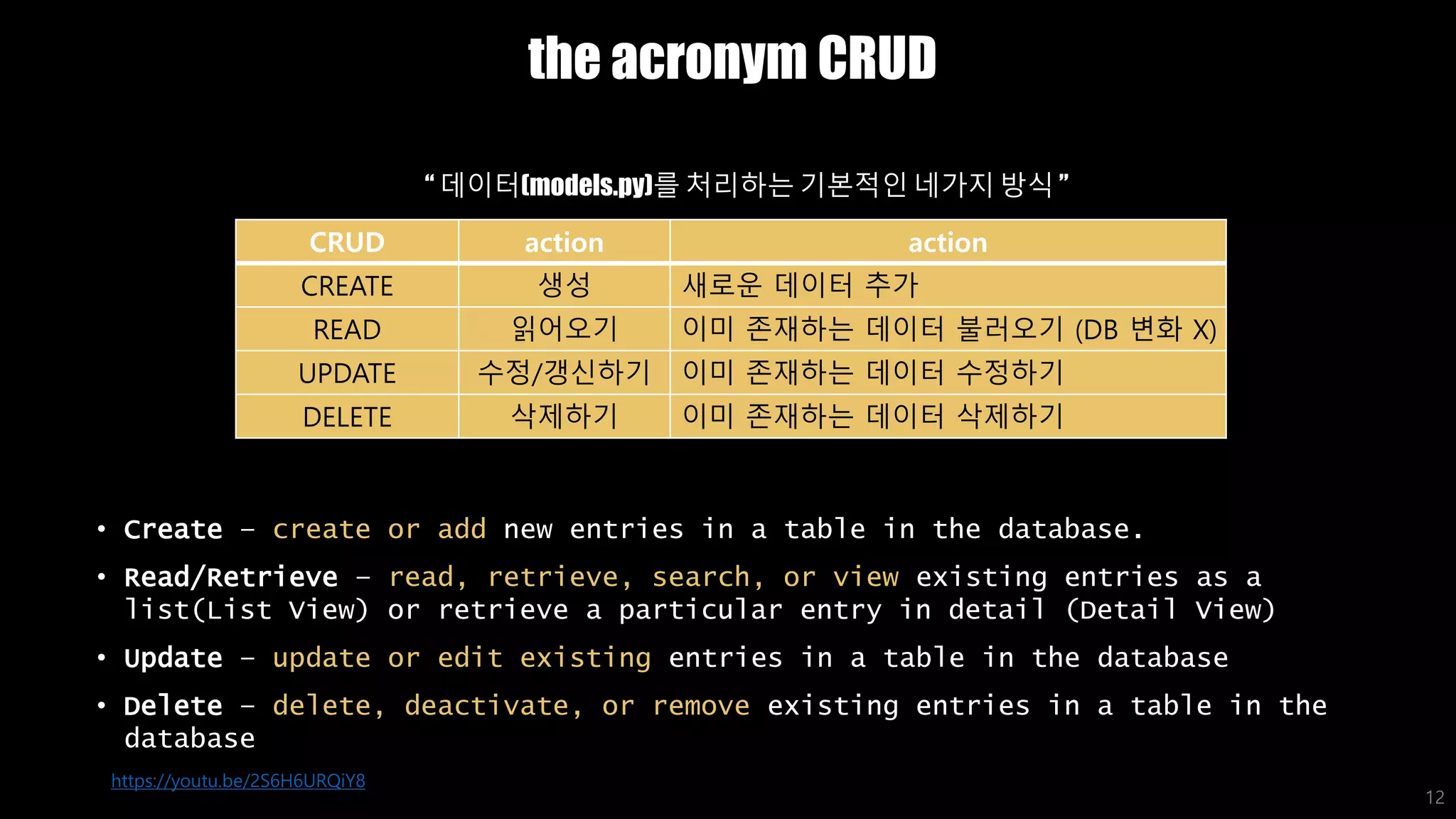 the acronym CRUD
• Create – create or add new entries in a table in the database.
• Read/Retrieve – read, retrieve, search, or view existing entries as a
list(List View) or retrieve a particular entry in detail (Detail View)
• Update – update or edit existing entries in a table in the database
• Delete – delete, deactivate, or remove existing entries in a table in the
database
12
CRUD action action
CREATE 생성 새로운 데이터 추가
READ 읽어오기 이미 존재하는 데이터 불러오기 (DB 변화 X)
UPDATE 수정/갱신하기 이미 존재하는 데이터 수정하기
DELETE 삭제하기 이미 존재하는 데이터 삭제하기
https://youtu.be/2S6H6URQiY8
“ 데이터(models.py)를 처리하는 기본적인 네가지 방식 ”
 