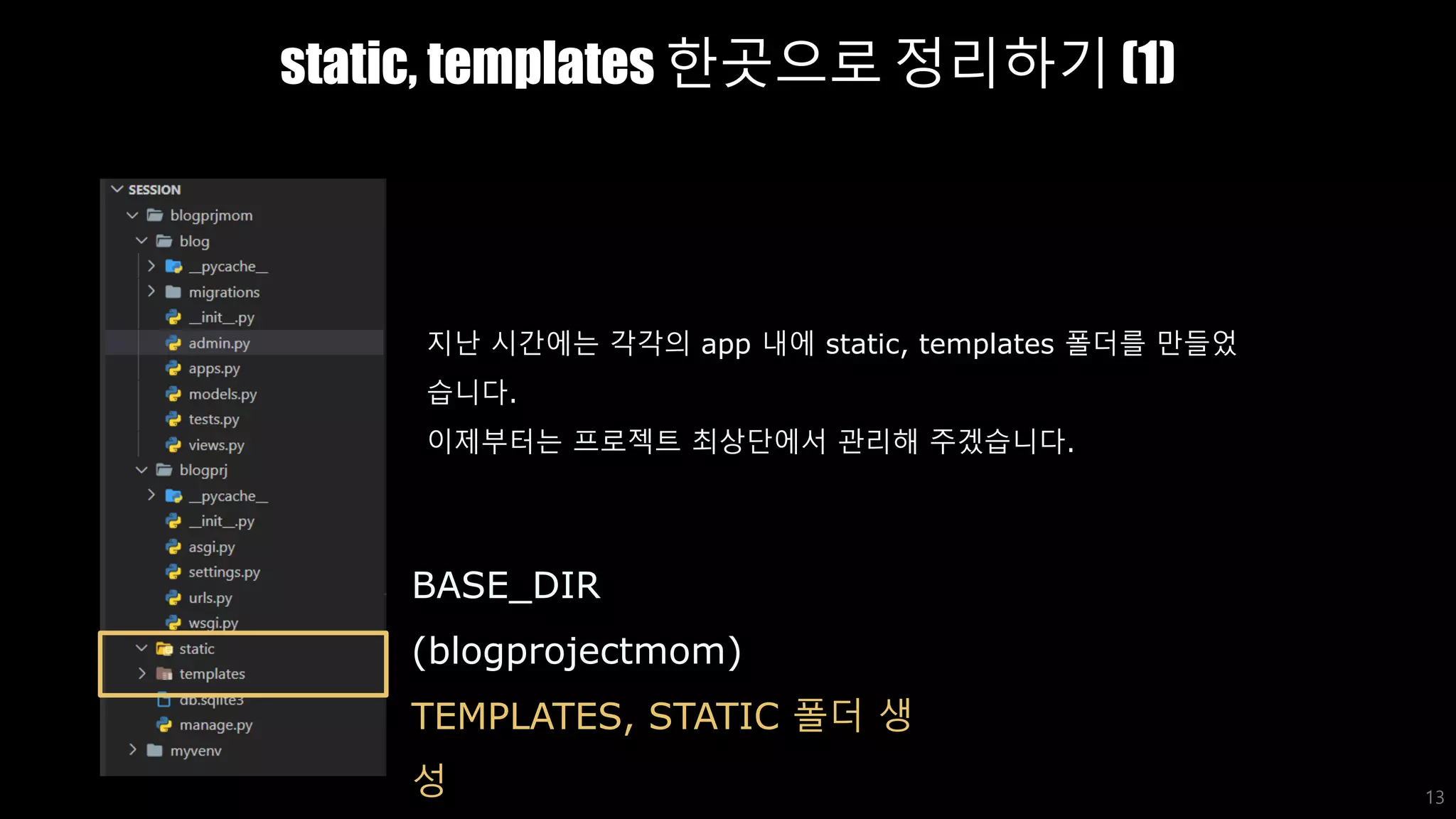 static, templates 한곳으로 정리하기 (1)
13
BASE_DIR
(blogprojectmom)
TEMPLATES, STATIC 폴더 생
성
지난 시간에는 각각의 app 내에 static, templates 폴더를 만들었
습니다.
이제부터는 프로젝트 최상단에서 관리해 주겠습니다.
 