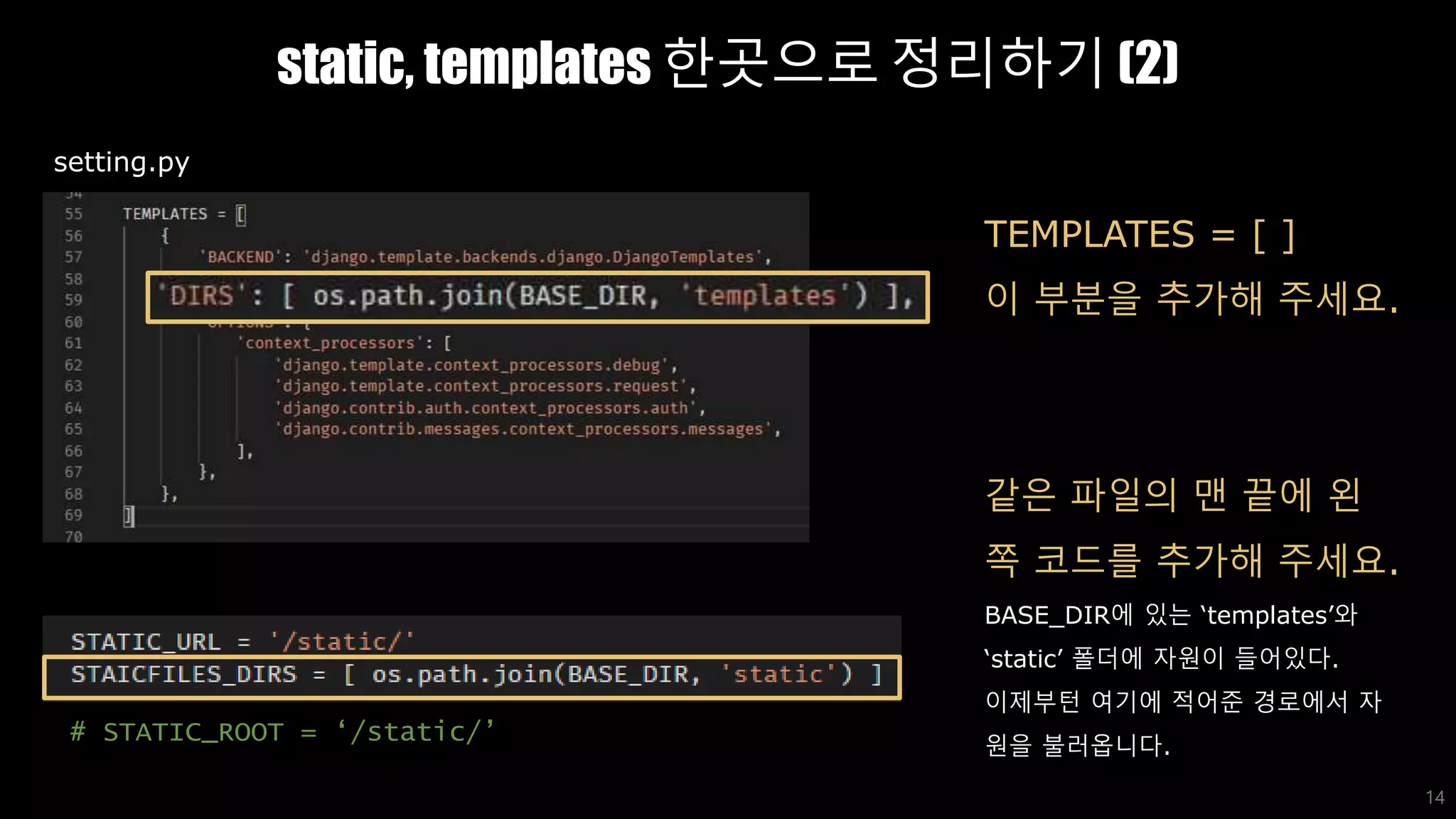 static, templates 한곳으로 정리하기 (2)
14
TEMPLATES = [ ]
이 부분을 추가해 주세요.
같은 파일의 맨 끝에 왼
쪽 코드를 추가해 주세요.
BASE_DIR에 있는 ‘templates’와
‘static’ 폴더에 자원이 들어있다.
이제부턴 여기에 적어준 경로에서 자
원을 불러옵니다.
setting.py
# STATIC_ROOT = ‘/static/’
 