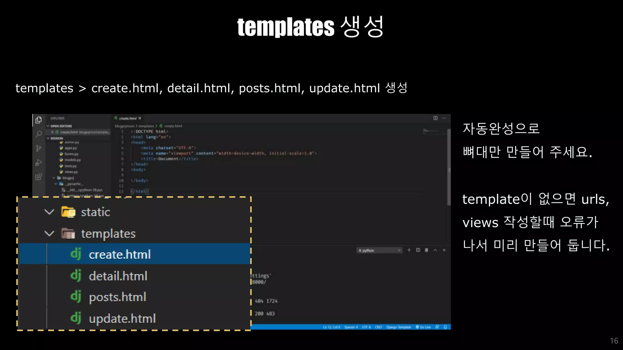 templates 생성
16
templates > create.html, detail.html, posts.html, update.html 생성
자동완성으로
뼈대만 만들어 주세요.
template이 없으면 urls,
views 작성할때 오류가
나서 미리 만들어 둡니다.
 