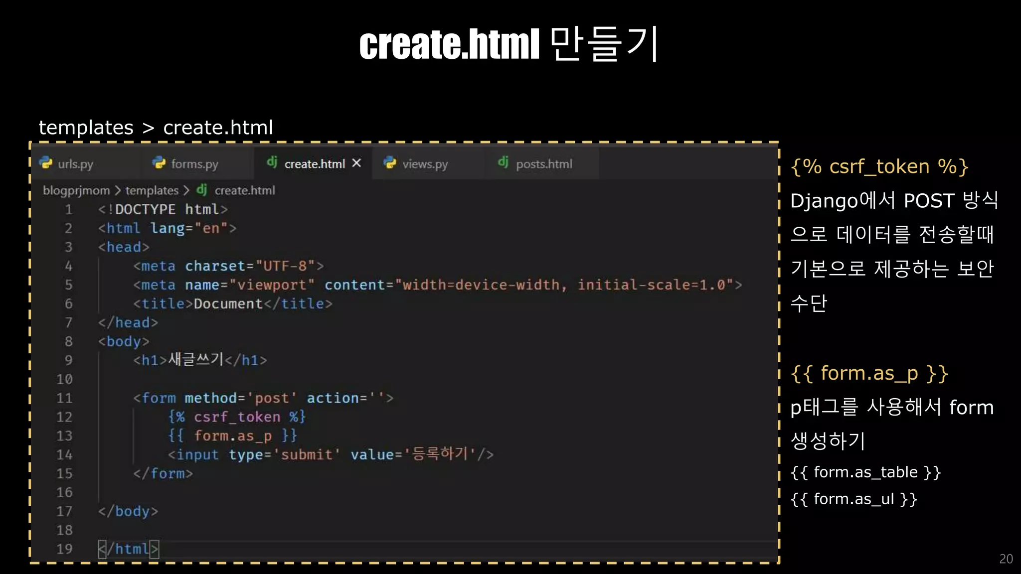 create.html 만들기
20
templates > create.html
{% csrf_token %}
Django에서 POST 방식
으로 데이터를 전송할때
기본으로 제공하는 보안
수단
{{ form.as_p }}
p태그를 사용해서 form
생성하기
{{ form.as_table }}
{{ form.as_ul }}
 