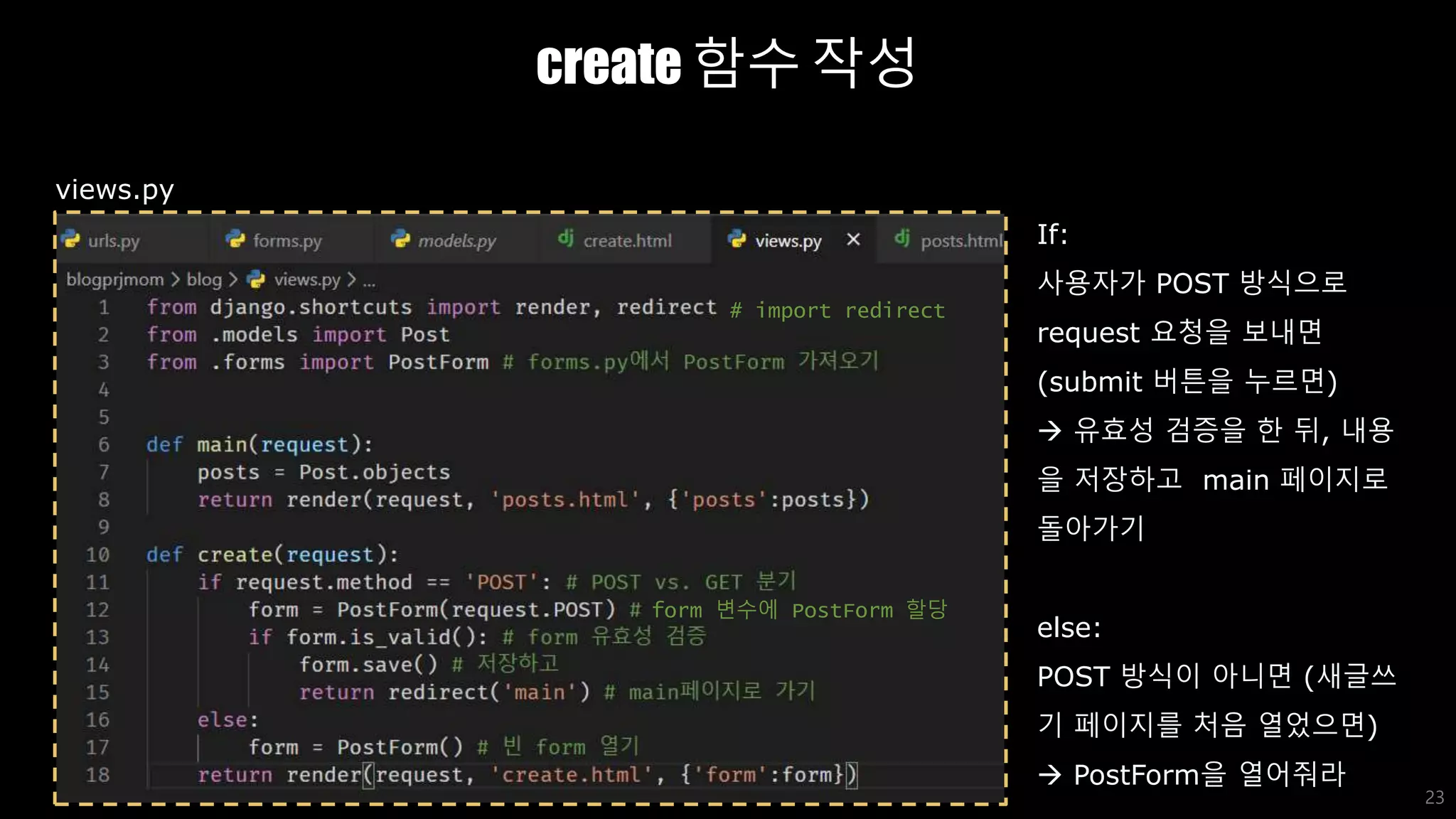 create 함수 작성
23
views.py
If:
사용자가 POST 방식으로
request 요청을 보내면
(submit 버튼을 누르면)
 유효성 검증을 한 뒤, 내용
을 저장하고 main 페이지로
돌아가기
else:
POST 방식이 아니면 (새글쓰
기 페이지를 처음 열었으면)
 PostForm을 열어줘라
# import redirect
form 변수에 PostForm 할당
 