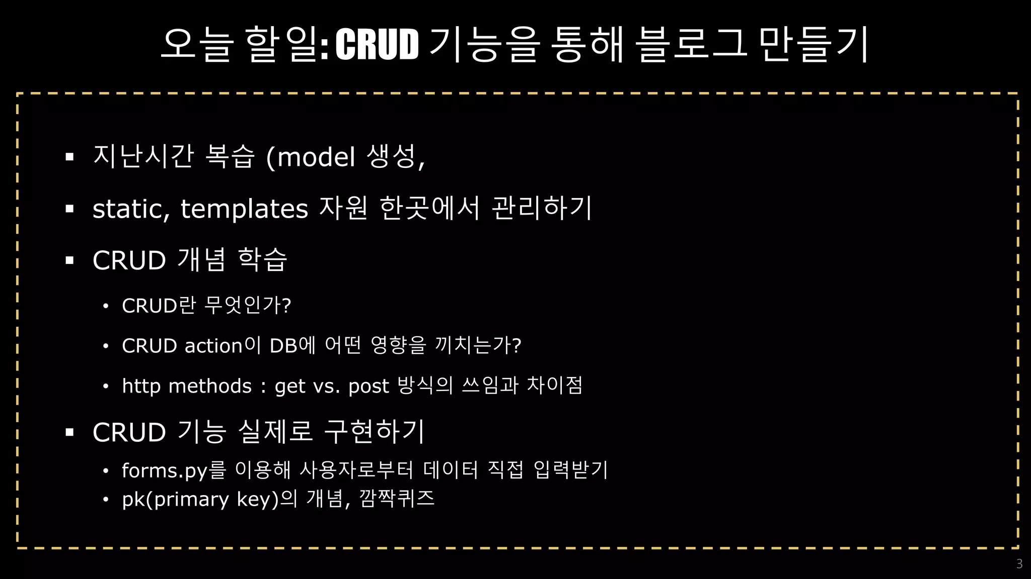오늘 할일: CRUD 기능을 통해 블로그 만들기
 지난시간 복습 (model 생성,
 static, templates 자원 한곳에서 관리하기
 CRUD 개념 학습
• CRUD란 무엇인가?
• CRUD action이 DB에 어떤 영향을 끼치는가?
• http methods : get vs. post 방식의 쓰임과 차이점
 CRUD 기능 실제로 구현하기
• forms.py를 이용해 사용자로부터 데이터 직접 입력받기
• pk(primary key)의 개념, 깜짝퀴즈
3
 