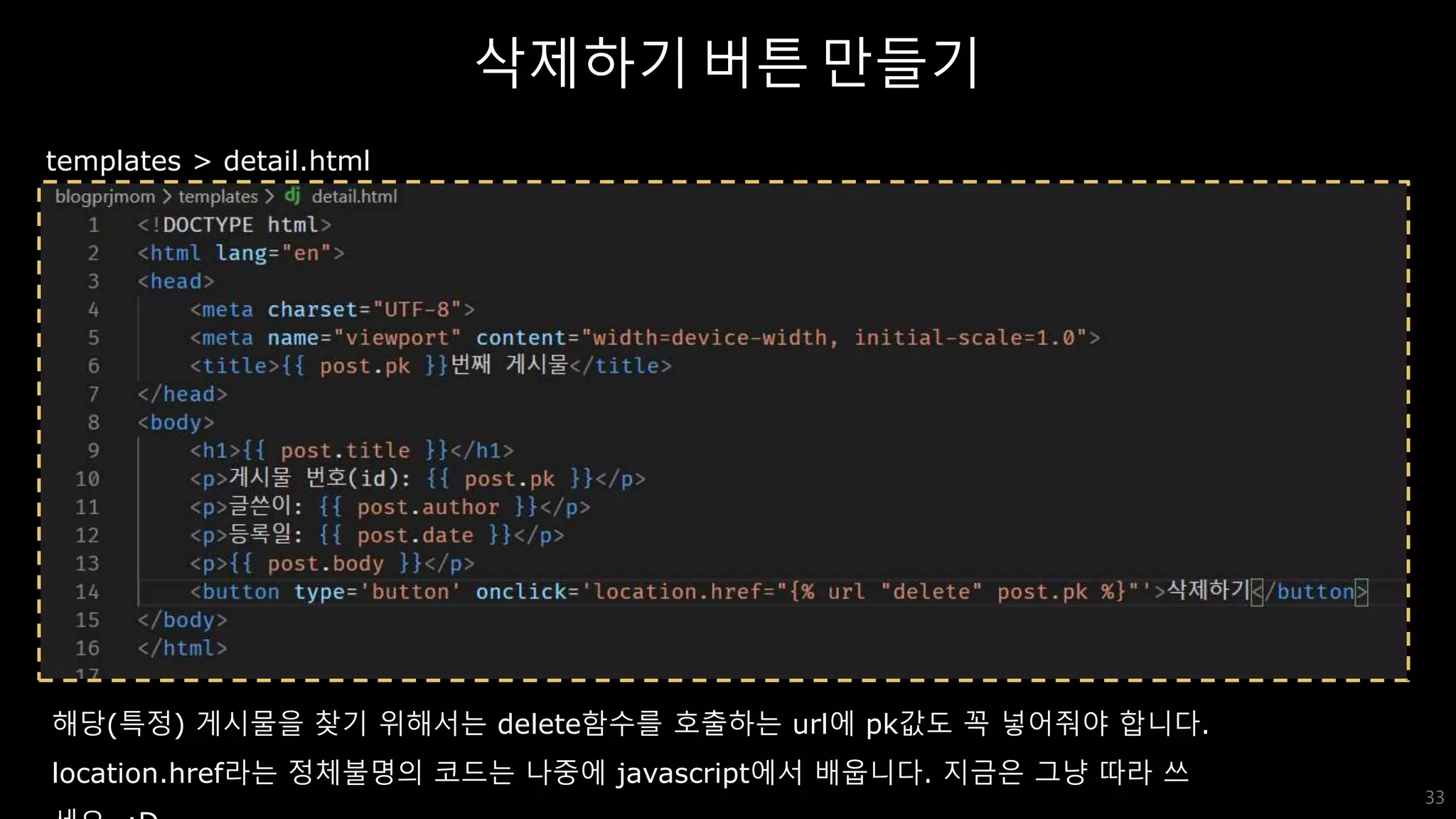 삭제하기 버튼 만들기
33
templates > detail.html
해당(특정) 게시물을 찾기 위해서는 delete함수를 호출하는 url에 pk값도 꼭 넣어줘야 합니다.
location.href라는 정체불명의 코드는 나중에 javascript에서 배웁니다. 지금은 그냥 따라 쓰
 