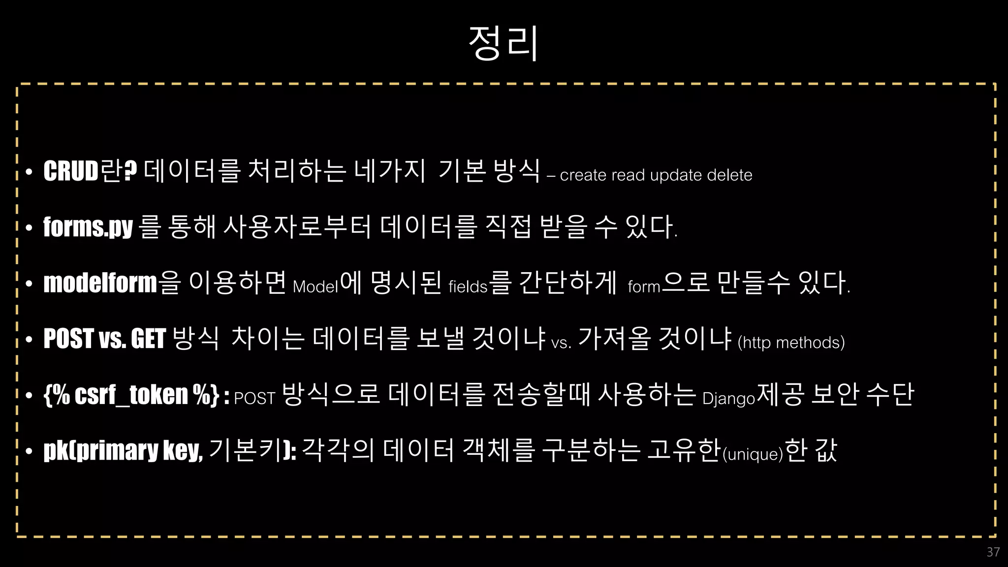 정리
• CRUD란? 데이터를 처리하는 네가지 기본 방식 – create read update delete
• forms.py 를 통해 사용자로부터 데이터를 직접 받을 수 있다.
• modelform을 이용하면 Model에 명시된 fields를 간단하게 form으로 만들수 있다.
• POST vs. GET 방식 차이는 데이터를 보낼 것이냐 vs. 가져올 것이냐 (http methods)
• {% csrf_token %} : POST 방식으로 데이터를 전송할때 사용하는 Django제공 보안 수단
• pk(primary key, 기본키): 각각의 데이터 객체를 구분하는 고유한(unique)한 값
37
 