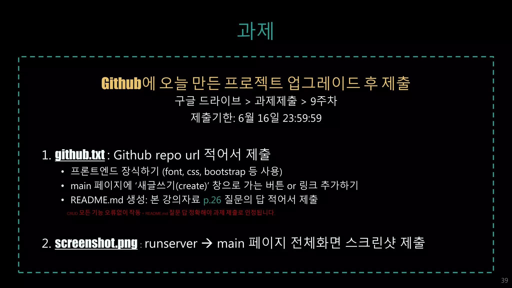과제
Github에 오늘 만든 프로젝트 업그레이드 후 제출
구글 드라이브 > 과제제출 > 9주차
제출기한: 6월 16일 23:59:59
1. github.txt : Github repo url 적어서 제출
• 프론트엔드 장식하기 (font, css, bootstrap 등 사용)
• main 페이지에 ‘새글쓰기(create)’ 창으로 가는 버튼 or 링크 추가하기
• README.md 생성: 본 강의자료 p.26 질문의 답 적어서 제출
CRUD 모든 기능 오류없이 작동 + README.md질문 답 정확해야 과제 제출로 인정됩니다.
2. screenshot.png : runserver  main 페이지 전체화면 스크린샷 제출
39
 