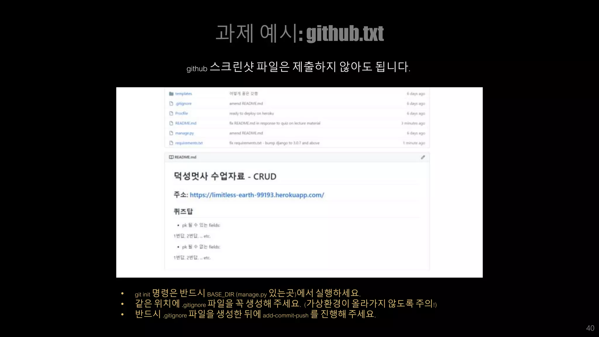 과제 예시: github.txt
40
• git init 명령은 반드시 BASE_DIR (manage.py 있는곳)에서 실행하세요.
• 같은 위치에 .gitignore 파일을 꼭 생성해 주세요. (가상환경이 올라가지 않도록 주의!)
• 반드시 .gitignore 파일을 생성한 뒤에 add-commit-push 를 진행해 주세요.
github 스크린샷 파일은 제출하지 않아도 됩니다.
 