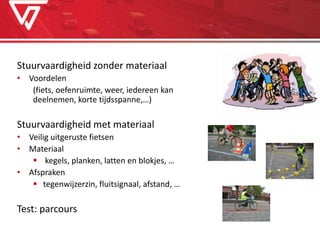 Stuurvaardigheid zonder materiaal
• Voordelen
(fiets, oefenruimte, weer, iedereen kan
deelnemen, korte tijdsspanne,…)
Stuurvaardigheid met materiaal
• Veilig uitgeruste fietsen
• Materiaal
 kegels, planken, latten en blokjes, …
• Afspraken
 tegenwijzerzin, fluitsignaal, afstand, …
Test: parcours
 