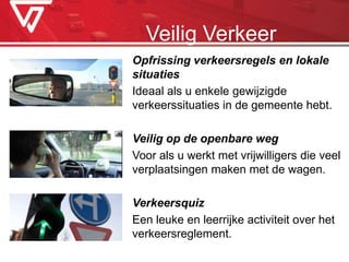 Opfrissing verkeersregels en lokale
situaties
Ideaal als u enkele gewijzigde
verkeerssituaties in de gemeente hebt.
Veilig op de openbare weg
Voor als u werkt met vrijwilligers die veel
verplaatsingen maken met de wagen.
Verkeersquiz
Een leuke en leerrijke activiteit over het
verkeersreglement.
Veilig Verkeer
 