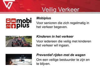Mobiplus
Voor senioren die zich regelmatig in
het verkeer begeven.
Kinderen in het verkeer
Voor iedereen die veilig met kinderen
het verkeer wil ingaan.
Preventief rijden met de wagen
Om een veilige bestuurder te zijn en
te blijven.
Veilig Verkeer
 