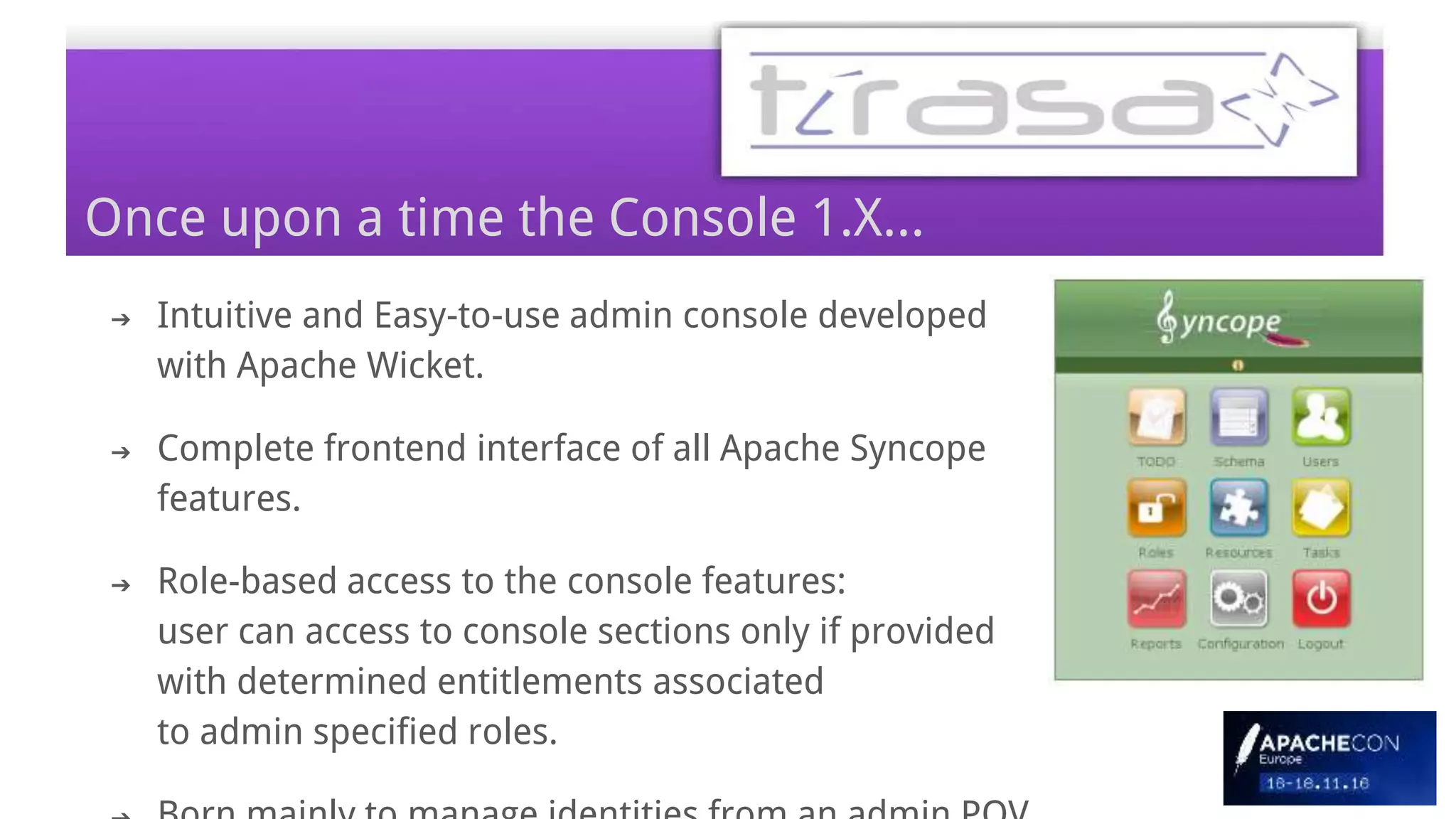 ➔ Intuitive and Easy-to-use admin console developed
with Apache Wicket.
➔ Complete frontend interface of all Apache Syncope
features.
➔ Role-based access to the console features:
user can access to console sections only if provided
with determined entitlements associated
to admin specified roles.
Once upon a time the Console 1.X...
 