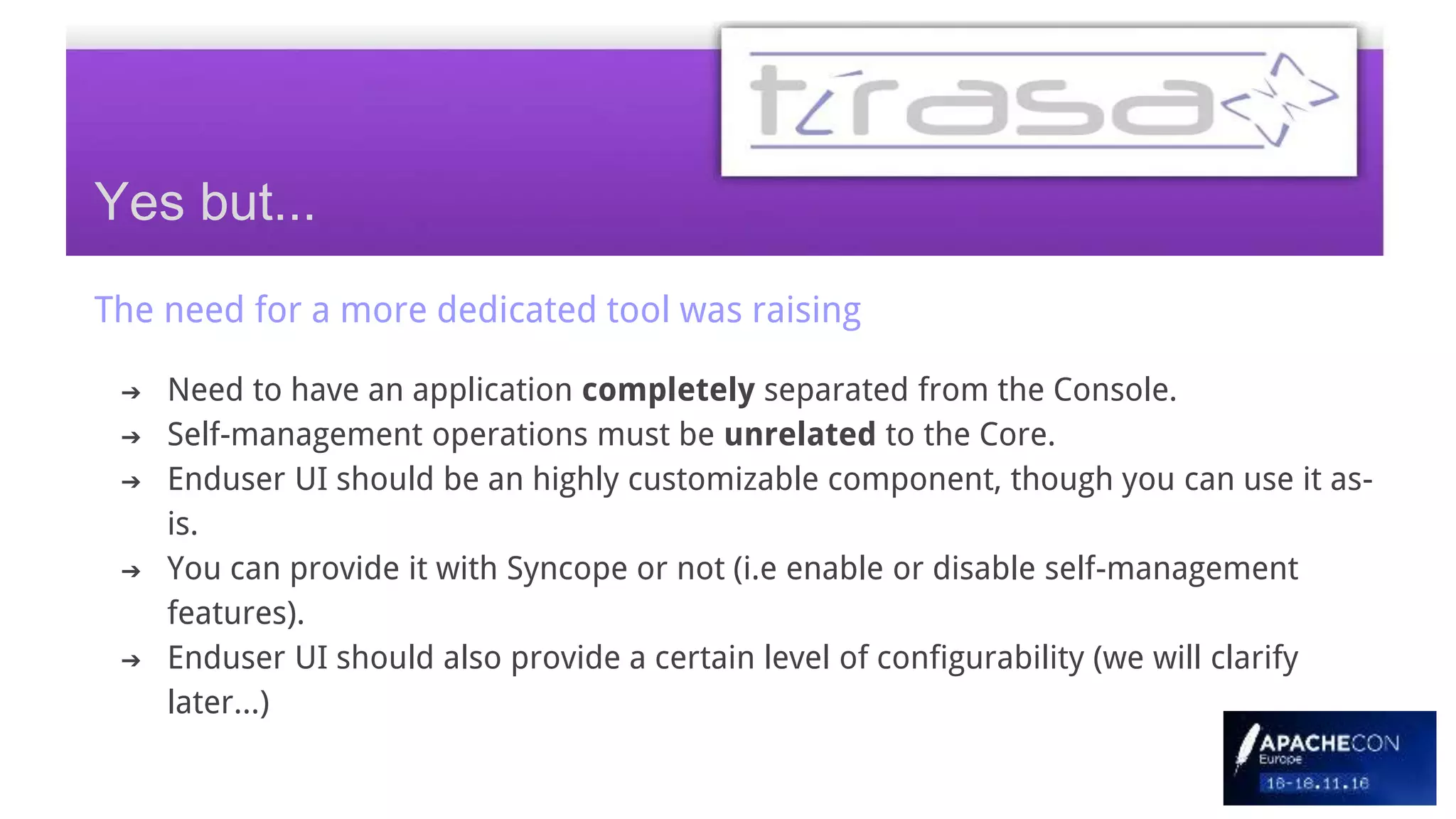 The need for a more dedicated tool was raising
➔ Need to have an application completely separated from the Console.
➔ Self-management operations must be unrelated to the Core.
➔ Enduser UI should be an highly customizable component, though you can use it as-
is.
➔ You can provide it with Syncope or not (i.e enable or disable self-management
features).
➔ Enduser UI should also provide a certain level of configurability (we will clarify
later...)
Yes but...
 