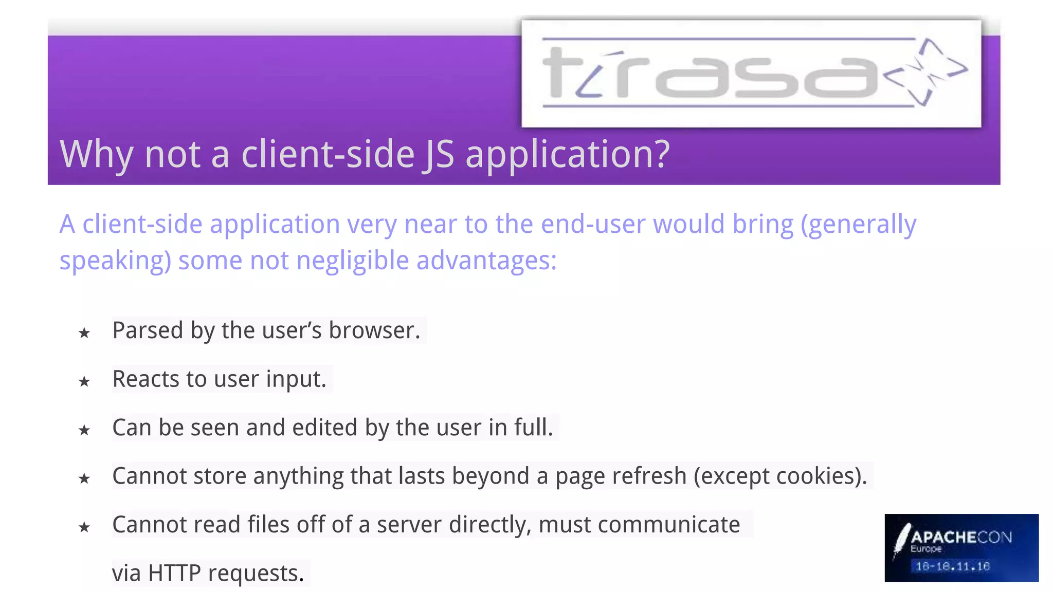 A client-side application very near to the end-user would bring (generally
speaking) some not negligible advantages:
★ Parsed by the user’s browser.
★ Reacts to user input.
★ Can be seen and edited by the user in full.
★ Cannot store anything that lasts beyond a page refresh (except cookies).
★ Cannot read files off of a server directly, must communicate
via HTTP requests.
Why not a client-side JS application?
 
