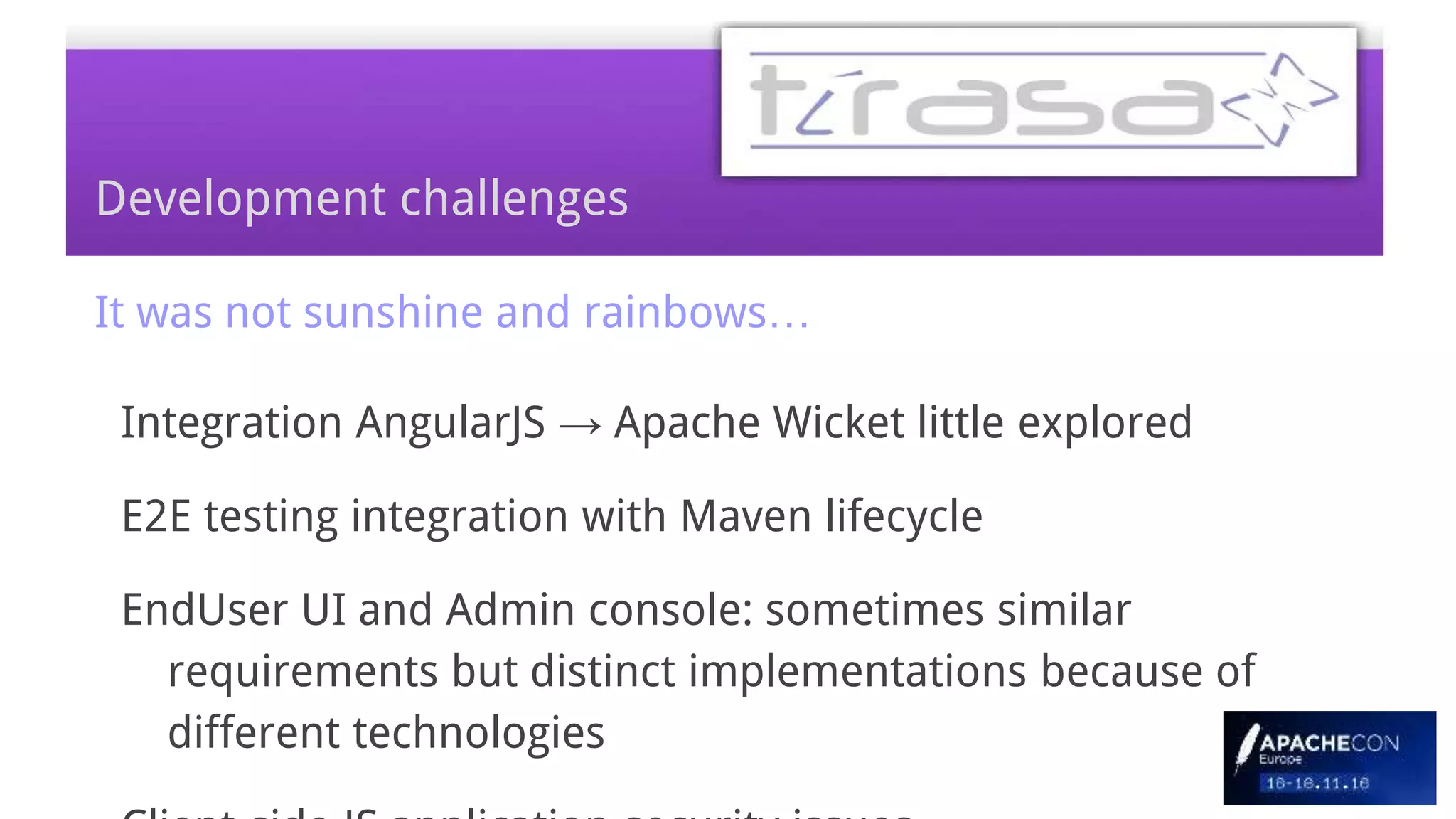 Development challenges
It was not sunshine and rainbows…
Integration AngularJS → Apache Wicket little explored
E2E testing integration with Maven lifecycle
EndUser UI and Admin console: sometimes similar
requirements but distinct implementations because of
different technologies
 
