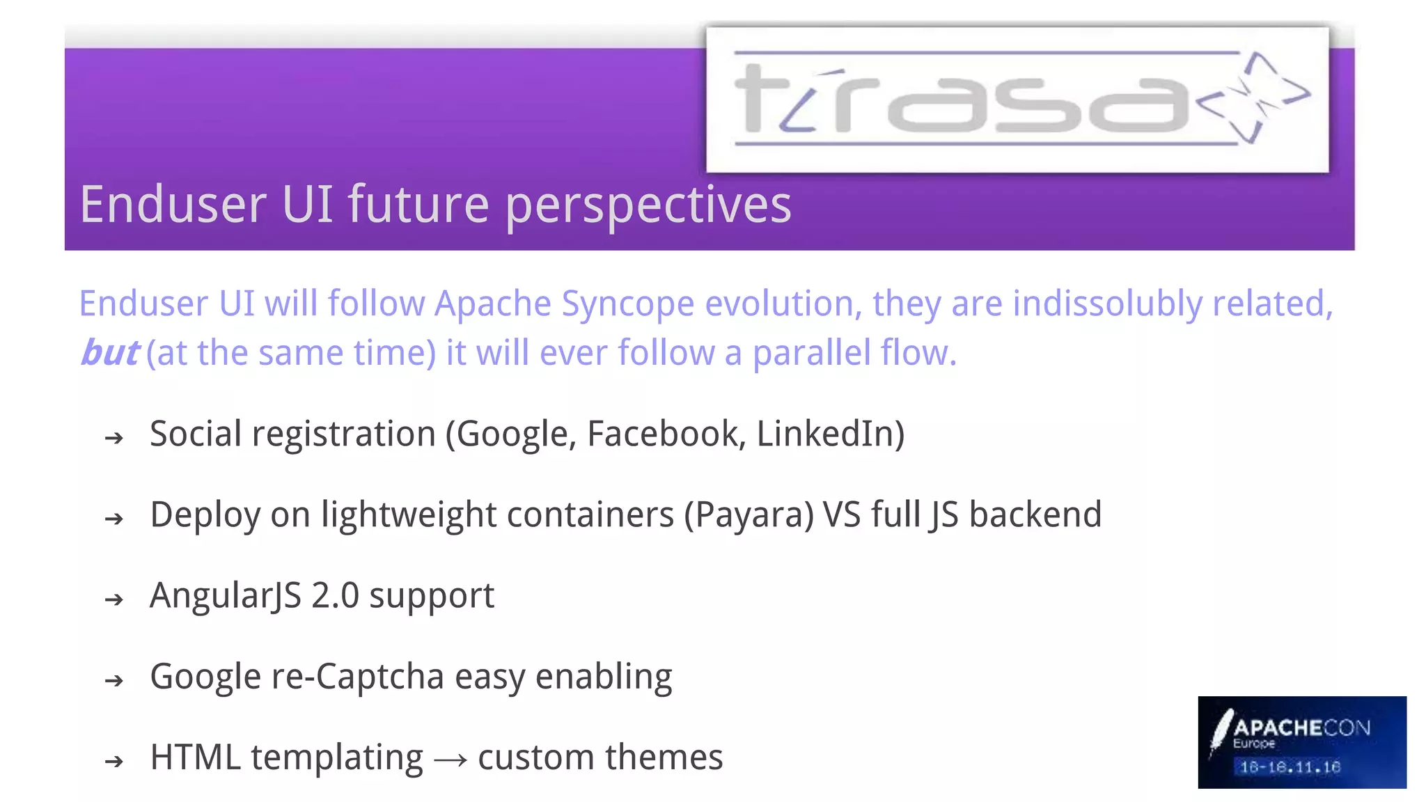 Enduser UI will follow Apache Syncope evolution, they are indissolubly related,
but (at the same time) it will ever follow a parallel flow.
➔ Social registration (Google, Facebook, LinkedIn)
➔ Deploy on lightweight containers (Payara) VS full JS backend
➔ AngularJS 2.0 support
➔ Google re-Captcha easy enabling
➔ HTML templating → custom themes
Enduser UI future perspectives
 