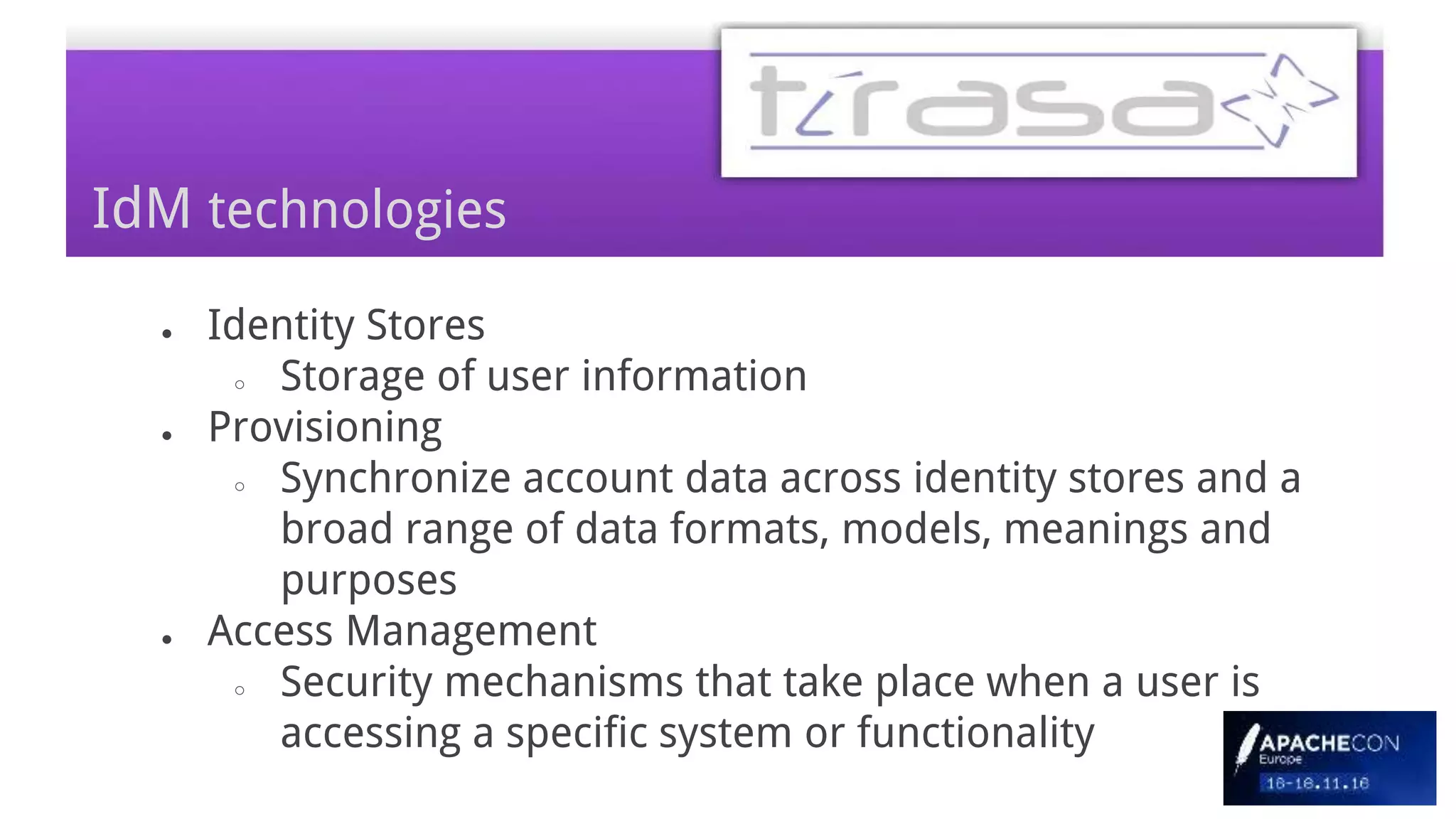 ● Identity Stores
○ Storage of user information
● Provisioning
○ Synchronize account data across identity stores and a
broad range of data formats, models, meanings and
purposes
● Access Management
○ Security mechanisms that take place when a user is
accessing a specific system or functionality
IdM technologies
 