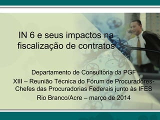 IN 6 e seus impactos na
fiscalização de contratos
Departamento de Consultoria da PGF
XIII – Reunião Técnica do Fórum de Procuradores-
Chefes das Procuradorias Federais junto às IFES
Rio Branco/Acre – março de 2014
 