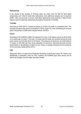 Water treatment plant design from water data review



Radioactivity

If the results of the analysis of drinking water are lower than 0.5 Bq/l for total alpha
radioactivity and 1 Bq/l for total beta radioactivity, then additional analysis are no required
(ICRP, 1991). As the chart 12 shows, total alpha radioactivity never reaches 0.1 Bq/l and the
highest value for total beta radioactivity throughout the period is 0.29 Bq/l.

Turbidity

According to WHO (2011), if levels are below of 10 NTU, the water is considered clear. The
average throughout the period of sampling is 9 NTU (chart 13), even considering an unusual
peak in November of 2009 which reaches almost 100 NTU.

Colour

According to the EUDWD (1998), the standard for colour is 20 Hazen (a level at which there
is no visible sign of colour). The chart 14 shows how the levels are constant during the three
years period, but normally above of 20 Hazen. The presence of aluminium at concentrations
in excess of 100–200 μg/l may cause deposition of aluminium hydroxide floccules and the
exacerbation of discoloration of water by iron. Colour is strongly influenced by the presence
of iron and other metals (WHO, 2011).

TOC

Apparently, there is a peak every November-December of each year (chart 15). There is not
established a parametric value for TOC, however the EUDWD says there should not be
abnormal changes once the water has been treated.




Water and Wastewater Treatment11-12                10                          LJMU-BUILT ENVIRONMENT
 