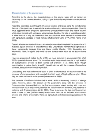 Water treatment plant design from water data review



Characterization of the source water

According to the above, the characterization of the source water will be carried out
depending on the present pollutants, trying to give reasonably explanation of their possible
sources.

Regarding pesticides, even though both annual variation and levels along the period are low
for most of the pesticides, it seems to be a seasonal variation with some pesticides (chart 1).
Thus, apparently there are peaks between the spring-summer season and end of autumn,
which could coincide with spring and winter cereals. Besides, the total of pesticides variation
is more obvious. It may be a reason to think about surface water located in an area either
with agricultural practices or road, railway refurbishment works (FPA, 2002; Palma et al,
2009).

Overall, N levels (as nitrate/nitrite and ammonia) are very low throughout the years (charts 2-
4) except a peak produced in one determined day. Groundwater normally have high levels of
these components because they are highly mobile (Canter, 1997; Bergström and
Kirchmann, 1999), so again, one could say that surface water would be the source in this
case.

However, presence of metals like Fe or Mn are more common in groundwater (Kim et al,
2008), especially in mine areas. Yet, in surface water these metals may be in high levels if
an eutrophication process is been carried out (Tankéré et al, 2000). Even though
eutrophication is mainly due to N and P, it would coincide with the presence of agricultural
practices, being the main source of pollution.

Undoubtedly, the most determinant factor in order to characterize the source water is the
presence of microorganisms and especially the high levels of total coliforms (chart 11) as
they are more common in surface water (Medema et al, 1998).

The presence of coliforms indicates faecal water, which is extremely common in sewage
water. However, taken into account all the parameters along with the presence of
Cryptosporidium, is every likelihood the final source was a mixed farming, with crops and
livestock which would explain the presence the faecal water and therefore, the presence of
coliforms and Cryptosporidium (WHO, 2011). Thus, to sum up, the data might come from
either a river or lake (surface water) where there could be an incipient eutrophication
process and where, presumably, there are agricultural and stockbreeding practices in the
area.




Water and Wastewater Treatment11-12                12                          LJMU-BUILT ENVIRONMENT
 