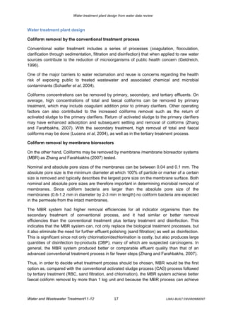 Water treatment plant design from water data review



Water treatment plant design

Coliform removal by the conventional treatment process

Conventional water treatment includes a series of processes (coagulation, flocculation,
clarification through sedimentation, filtration and disinfection) that when applied to raw water
sources contribute to the reduction of microorganisms of public health concern (Geldreich,
1996).

One of the major barriers to water reclamation and reuse is concerns regarding the health
risk of exposing public to treated wastewater and associated chemical and microbial
contaminants (Schaefer et al, 2004).

Coliforms concentrations can be removed by primary, secondary, and tertiary effluents. On
average, high concentrations of total and faecal coliforms can be removed by primary
treatment, which may include coagulant addition prior to primary clarifiers. Other operating
factors can also contributed to the increased coliforms removal such as the return of
activated sludge to the primary clarifiers. Return of activated sludge to the primary clarifiers
may have enhanced adsorption and subsequent settling and removal of coliforms (Zhang
and Farahbakhs, 2007). With the secondary treatment, high removal of total and faecal
coliforms may be done (Lucena et al, 2004), as well as in the tertiary treatment process.

Coliform removal by membrane bioreactors

On the other hand, Coliforms may be removed by membrane /membrane bioreactor systems
(MBR) as Zhang and Farahbakhs (2007) tested.

Nominal and absolute pore sizes of the membranes can be between 0.04 and 0.1 mm. The
absolute pore size is the minimum diameter at which 100% of particle or marker of a certain
size is removed and typically describes the largest pore size on the membrane surface. Both
nominal and absolute pore sizes are therefore important in determining microbial removal of
membranes. Since coliform bacteria are larger than the absolute pore size of the
membranes (0.6-1.2 mm in diameter by 2-3 mm in length) no coliform bacteria are expected
in the permeate from the intact membranes.

The MBR system had higher removal efficiencies for all indicator organisms than the
secondary treatment of conventional process, and it had similar or better removal
efficiencies than the conventional treatment plus tertiary treatment and disinfection. This
indicates that the MBR system can, not only replace the biological treatment processes, but
it also eliminate the need for further effluent polishing (sand filtration) as well as disinfection.
This is significant since not only chlorination/dechlorination is costly, but also produces large
quantities of disinfection by-products (DBP), many of which are suspected carcinogens. In
general, the MBR system produced better or comparable effluent quality than that of an
advanced conventional treatment process in far fewer steps (Zhang and Farahbakhs, 2007).

Thus, in order to decide what treatment process should be chosen, MBR would be the first
option as, compared with the conventional activated sludge process (CAS) process followed
by tertiary treatment (RBC, sand filtration, and chlorination), the MBR system achieve better
faecal coliform removal by more than 1 log unit and because the MBR process can achieve



Water and Wastewater Treatment11-12                 17                          LJMU-BUILT ENVIRONMENT
 