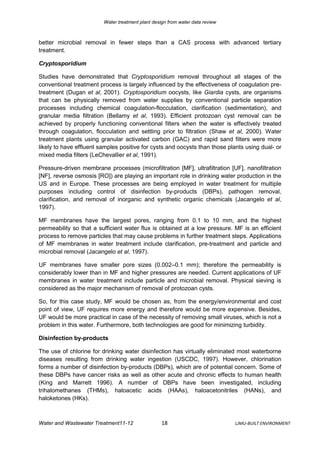Water treatment plant design from water data review



better microbial removal in fewer steps than a CAS process with advanced tertiary
treatment.

Cryptosporidium

Studies have demonstrated that Cryptosporidium removal throughout all stages of the
conventional treatment process is largely influenced by the effectiveness of coagulation pre-
treatment (Dugan et al, 2001). Cryptosporidium oocysts, like Giardia cysts, are organisms
that can be physically removed from water supplies by conventional particle separation
processes including chemical coagulation-flocculation, clarification (sedimentation), and
granular media filtration (Bellamy et al, 1993). Efficient protozoan cyst removal can be
achieved by properly functioning conventional filters when the water is effectively treated
through coagulation, flocculation and settling prior to filtration (Shaw et al, 2000). Water
treatment plants using granular activated carbon (GAC) and rapid sand filters were more
likely to have effluent samples positive for cysts and oocysts than those plants using dual- or
mixed media filters (LeChevallier et al, 1991).

Pressure-driven membrane processes (microfiltration [MF], ultrafiltration [UF], nanofiltration
[NF], reverse osmosis [RO]) are playing an important role in drinking water production in the
US and in Europe. These processes are being employed in water treatment for multiple
purposes including control of disinfection by-products (DBPs), pathogen removal,
clarification, and removal of inorganic and synthetic organic chemicals (Jacangelo et al,
1997).

MF membranes have the largest pores, ranging from 0.1 to 10 mm, and the highest
permeability so that a sufficient water flux is obtained at a low pressure. MF is an efficient
process to remove particles that may cause problems in further treatment steps. Applications
of MF membranes in water treatment include clarification, pre-treatment and particle and
microbial removal (Jacangelo et al, 1997).

UF membranes have smaller pore sizes (0.002–0.1 mm); therefore the permeability is
considerably lower than in MF and higher pressures are needed. Current applications of UF
membranes in water treatment include particle and microbial removal. Physical sieving is
considered as the major mechanism of removal of protozoan cysts.

So, for this case study, MF would be chosen as, from the energy/environmental and cost
point of view, UF requires more energy and therefore would be more expensive. Besides,
UF would be more practical in case of the necessity of removing small viruses, which is not a
problem in this water. Furthermore, both technologies are good for minimizing turbidity.

Disinfection by-products

The use of chlorine for drinking water disinfection has virtually eliminated most waterborne
diseases resulting from drinking water ingestion (USCDC, 1997). However, chlorination
forms a number of disinfection by-products (DBPs), which are of potential concern. Some of
these DBPs have cancer risks as well as other acute and chronic effects to human health
(King and Marrett 1996). A number of DBPs have been investigated, including
trihalomethanes (THMs), haloacetic acids (HAAs), haloacetonitriles (HANs), and
haloketones (HKs).



Water and Wastewater Treatment11-12                18                          LJMU-BUILT ENVIRONMENT
 