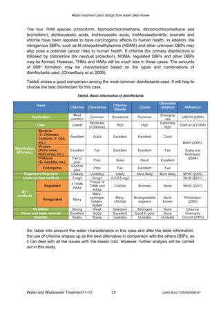 Water treatment plant design from water data review



       The four THM species (chloroform, bromodichloromethane, dibromochloromethane and
       bromoform), dichloroacetic acids, trichloroacetic acids, trichloroacetonitrile, bromate and
       chlorite have been reported to have carcinogenic effects to human health. In addition, the
       nitrogenous DBPs, such as N-nitrosodimethylamine (NDMA) and other unknown DBPs may
       also pose a potential cancer risks to human health. If chlorine (for primary disinfection) is
       followed by chloramine (for residual protection), NDMA, regulated DBPs and other DBPs
       may be formed. However, THMs and HAAs will be much less in these cases. The amounts
       of DBP formation may be characterized based on the types and combinations of
       disinfectants used. (Chowdhury et al, 2009).

       Table5 shows a good comparison among the most common disinfectants used. It will help to
       choose the best disinfectant for this case.

                                         Table5. Basic information of disinfectants

                                                                                              Ultraviolet
               Issue                                            Chlorine
                                     Chlorine    Chloramine                      Ozone        radiation        Reference
                                                                dioxide
                                       Most                                                   Emerging
          Application                             Common       Occasional       Common                       USEPA (2006)
                                     common                                                      use
                                                  Moderate                                    Extremely
               Cost                  Lowest                         High          High                      Clark et al (1994)
                                                 (>chlorine)                                    high
                Bacteria
                (V. Chloreae,
                                     Excellent     Good         Excellent       Excellent       Good
                Coliform, E. Coli,
                etc.)                                                                                         MWH (2005),
                Viruses
Disinfection
                (Polio virus,        Excellent      Fair        Excellent       Excellent        Fair          Sadiq and
 Efficiency
                Rota virus, etc.)                                                                              Rodríguez
                Protozoa             Fair to                                                                    (2004)
                                                    Poor            Good          Good        Excellent
                (G. Lamblia, etc.)     poor
                                     Good to
                  Endospores                        Poor            Fair        Excellent        Fair
                                       poor
    Organisms Regrowth               Unlikely     Unlikelyy       Likely       More likely    More likely     MHW (2005)
    Limits on free residual           5 mg/l       5 mg/l      0.3-0.5 mg/l        -              -           WHO (2011)
                                                 Traces of
                                     4 THMs
                   Regulated                     THMs and        Chlorite       Bromate         None          WHO (2011)
                                      HAAs
                                                   HAAs
    By-
                                                   Many:
 products
                                                 cyanogen        Many:        Biodegradable     None           Richardson
                  Unregulated         Many
                                                  halides,      chlorate         organics       known            (2005)
                                                   NDMA
          Oxidation                   Strong       Weak         Selective      Strongest        None            Chlorine
   Odour and taste removal           Excellent     Good         Excellent     Good to poor      None           Chemistry
          Stability                   Stable       Stable       Unstable       Unstable        Unstable      Council (2003)



       So, taken into account the water characteristics in this case and after the table information,
       the use of chlorine shapes up as the best alternative in comparison with the others DBPs, as
       it can deal with all the issues with the lowest cost. However, further analysis will be carried
       out in this study.




       Water and Wastewater Treatment11-12                     19                               LJMU-BUILT ENVIRONMENT
 