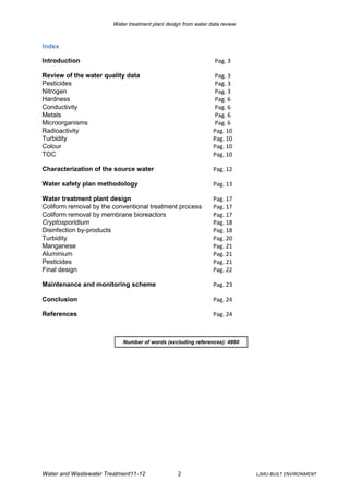 Water treatment plant design from water data review



Index

Introduction                                                      Pag. 3

Review of the water quality data                                 Pag. 3
Pesticides                                                       Pag. 3
Nitrogen                                                         Pag. 3
Hardness                                                         Pag. 6
Conductivity                                                     Pag. 6
Metals                                                           Pag. 6
Microorganisms                                                   Pag. 6
Radioactivity                                                    Pag. 10
Turbidity                                                        Pag. 10
Colour                                                           Pag. 10
TOC                                                              Pag. 10

Characterization of the source water                             Pag. 12

Water safety plan methodology                                    Pag. 13

Water treatment plant design                                     Pag. 17
Coliform removal by the conventional treatment process           Pag. 17
Coliform removal by membrane bioreactors                         Pag. 17
Cryptosporidium                                                  Pag. 18
Disinfection by-products                                         Pag. 18
Turbidity                                                        Pag. 20
Manganese                                                        Pag. 21
Aluminium                                                        Pag. 21
Pesticides                                                       Pag. 21
Final design                                                     Pag. 22

Maintenance and monitoring scheme                                Pag. 23

Conclusion                                                       Pag. 24

References                                                       Pag. 24



                            Number of words (excluding references): 4860




Water and Wastewater Treatment11-12               2                           LJMU-BUILT ENVIRONMENT
 