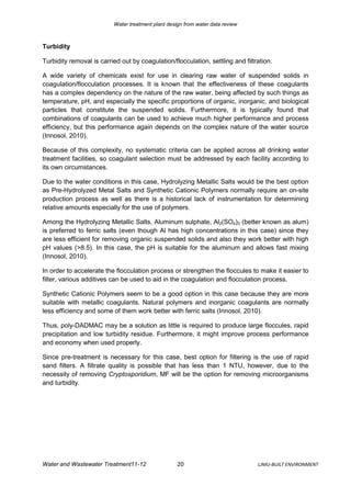 Water treatment plant design from water data review



Turbidity

Turbidity removal is carried out by coagulation/flocculation, settling and filtration.

A wide variety of chemicals exist for use in clearing raw water of suspended solids in
coagulation/flocculation processes. It is known that the effectiveness of these coagulants
has a complex dependency on the nature of the raw water, being affected by such things as
temperature, pH, and especially the specific proportions of organic, inorganic, and biological
particles that constitute the suspended solids. Furthermore, it is typically found that
combinations of coagulants can be used to achieve much higher performance and process
efficiency, but this performance again depends on the complex nature of the water source
(Innosol, 2010).

Because of this complexity, no systematic criteria can be applied across all drinking water
treatment facilities, so coagulant selection must be addressed by each facility according to
its own circumstances.

Due to the water conditions in this case, Hydrolyzing Metallic Salts would be the best option
as Pre-Hydrolyzed Metal Salts and Synthetic Cationic Polymers normally require an on-site
production process as well as there is a historical lack of instrumentation for determining
relative amounts especially for the use of polymers.

Among the Hydrolyzing Metallic Salts, Aluminum sulphate, Al2(SO4)3 (better known as alum)
is preferred to ferric salts (even though Al has high concentrations in this case) since they
are less efficient for removing organic suspended solids and also they work better with high
pH values (>8.5). In this case, the pH is suitable for the aluminum and allows fast mixing
(Innosol, 2010).

In order to accelerate the flocculation process or strengthen the floccules to make it easier to
filter, various additives can be used to aid in the coagulation and flocculation process.

Synthetic Cationic Polymers seem to be a good option in this case because they are more
suitable with metallic coagulants. Natural polymers and inorganic coagulants are normally
less efficiency and some of them work better with ferric salts (Innosol, 2010).

Thus, poly-DADMAC may be a solution as little is required to produce large floccules, rapid
precipitation and low turbidity residue. Furthermore, it might improve process performance
and economy when used properly.

Since pre-treatment is necessary for this case, best option for filtering is the use of rapid
sand filters. A filtrate quality is possible that has less than 1 NTU, however, due to the
necessity of removing Cryptosporidium, MF will be the option for removing microorganisms
and turbidity.




Water and Wastewater Treatment11-12                 20                          LJMU-BUILT ENVIRONMENT
 